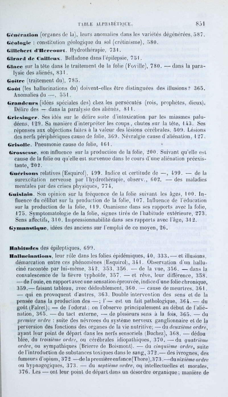 Génération (organes de la), leurs anomalies dans les variétés dégénérées, 587. Géologie : constitution géologique du sol (crétinisme), 580. Gillebcrt d’Uercourt. Hydrothérapie, 731. Girard «le Cailleux. Belladone dans l’épilepsie, 751. Glace sur la tête dans le traitement de la folie (Foville), 780. — dans la para- lysie des aliénés, 831. Goitre (traitement du), 785. Goût (les hallucinations du) doivent-elles être distinguées des illusions? 365. Anomalies du —, 551. Grandeurs (idées spéciales des) chez les persécutés (rois, prophètes, dieux). Délire des — dans la paralysie des aliénés, 811. Griesingcr. Ses idés sur le délire suite d’intoxication par les miasmes palu- déens, 129. Sa manière d’interpréter les coups, chutes sur la tête, 143. Ses réponses aux objections faites à la valeur des lésions cérébrales, 509. Lésions des nerfs périphériques cause de folie, 369. Névralgie cause d’aliénation, 127, Grisolle. Pneumonie cause de folie, 161. Grossesse, son influence sur la production de la folie, 200. Suivant qu’elle est cause de la folie ou qu'elle est survenue dans le cours d’une aliénation préexis- tante, 202. Guérisons relatives (Esquirol), 499. Indice et certitude de —, 499. — de la surexcitation nerveuse par l’hydrothérapie, observ., 602. — des maladies mentales par des crises physiques, 774, Guislain. Son opinion sur la fréquence de la folie suivant les âges, 100. In- fluence du célibat sur la production de la folie, 107. Influence de l’éducation sur la production de la folie, 119. Onanisme dans ses rapports avec la folie, 175. Symptomatologie de la folie, signes tirés de l’habitude extérieure, 273. Sens affectifs, 310. Impressionnabilité dans ses rapports avec l’âge, 312. Gymnastique, idées des anciens sur l’emploi de ce moyen, 26. Habitudes des épileptiques, 699. Hallucinations, leur rôle dans les folies épidémiques, 40, 333. — et illusions, démarcation entre ces phénomènes (Esquirol), 341. Observation d’un hallu- ciné racontée par lui-même, 342, 353, 356. — de la vue, 356. —dans la convalescence de la fièvre typhoïde, 357. —et rêve, leur différence, 358. — de l’ouïe, en rapport avec une sensation éprouvée, indice d’une folie chronique, 359.— faisant tableau, avec dédoublement, 360. — cause de meurtres, 361. — qui en provoquent d’autres, 363. Double intervention des sens et de la pensée dans la production des—; 1’— est un fait pathologique, 364. — du goût (Falret); — de l’odorat; on l’observe principalement au début de l’alié- nation, 365. —du tact externe, — de plusieurs sens à la fois, 365. — du premier ordre : suite des névroses du système nerveux ganglionnaire et de la perversion des fonctions des organes de la vie nutritive; —du deuxième ordre, ayant leur point de départ dans les nerfs sensoriels (Bûchez), 368. —dédou blée, du troisième ordre, ou cérébrales idiopathiques, 370. —-du quatrième ordre, ou sympathiques (Brierre de Boismont). — du cinquième ordre, suite de l’introduction de substances toxiques dans le sang, 372.— des ivrognes, des fumeurs d’opium, 372 —delapremièreenfance(Thore),373.—du sixième ordre ou hypnagogiques, 373. — du septième ordre, ou intellectuelles et morales, 376. Les — ont leur point de départ dans un désordre organique ; manière de