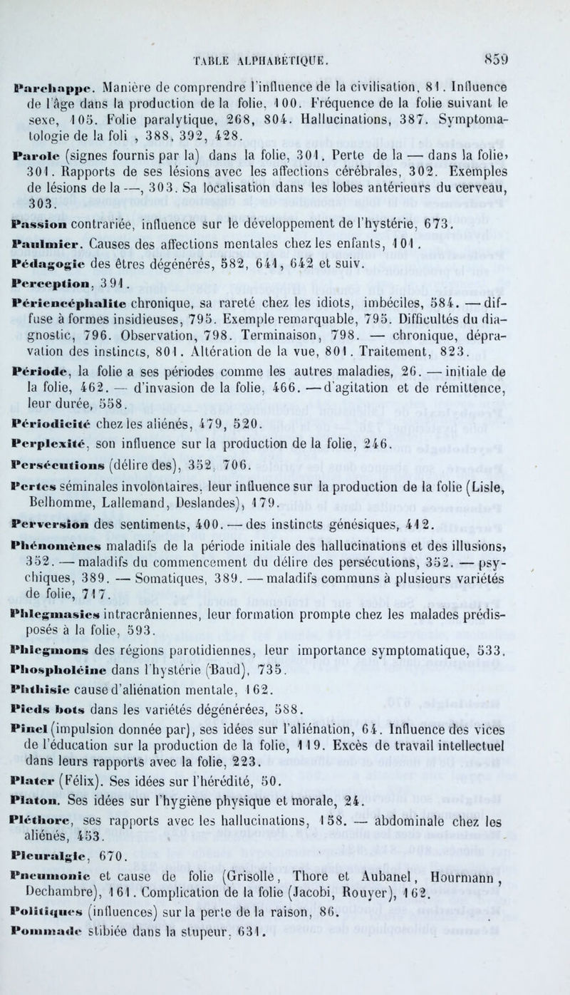 Pardiappe. Manière de comprendre l'influence de la civilisation, 81. Influence de l’âge dans la production de la folie, 100. Fréquence de la folie suivant le sexe, 105. Folie paralytique, 268, 804. Hallucinations, 387. Symptoma- tologie de la foli , 388, 392, 428. Parole (signes fournis par la) dans la folie, 301. Perte de la — dans la folie» 301. Rapports de ses lésions avec les affections cérébrales, 302. Exemples de lésions de la—, 303. Sa localisation dans les lobes antérieurs du cerveau, 303. Passion contrariée, influence sur le développement de l’hystérie, 673. Pauimier. Causes des affections mentales chez les enfants, 101. Pédagogie des êtres dégénérés, 582, 641, 642 et suiv. Perception .391. Périencéphalite chronique, sa rareté chez les idiots, imbéciles, 584. —dif- fuse à formes insidieuses, 795. Exemple remarquable, 795. Difficultés du dia- gnostic, 796. Observation, 798. Terminaison, 798. — chronique, dépra- vation des instincts, 801. Altération de la vue, 801. Traitement, 823. Période, la folie a ses périodes comme les autres maladies, 26. —initiale de la folie, 462. — d’invasion de la folie, 466. —d’agitation et de rémittence, leur durée, 558. Périodicité chez les aliénés, 479, 520. Perplexité, son influence sur la production de la folie, 246. Persécutions (délire des), 352. 706. Pertes séminales involontaires, leur influence sur la production de la folie (Lisle, Belhomme, Lallemand, Deslandes), 179. Perversion des sentiments, 400.-—des instincts génésiques, 412. Phénomènes maladifs de la période initiale des hallucinations et des illusions» 352. —maladifs du commencement du délire des persécutions, 352. —psy- chiques, 389. — Somatiques, 389. —maladifs communs à plusieurs variétés de folie, 717. Piiicgmasies intracrâniennes, leur formation prompte chez les malades prédis- posés à la folie, 593. Phlegmons des régions parotidiennes, leur importance symptomatique, 533. Phosplioléine dans l'hystérie ('Baud), 735. Phthisie cause d’aliénation mentale, I 62. Pieds bots dans les variétés dégénérées, 588. Pinel (impulsion donnée par), ses idées sur l’aliénation, 64. Influence des vices de l’éducation sur la production de la folie, 119. Excès de travail intellectuel dans leurs rapports avec la folie, 223. Piater (Félix). Ses idées sur l’hérédité, 50. Platon. Ses idées sur l’hygiène physique et morale, 24. Pléthore, ses rapports avec les hallucinations, 1 58. — abdominale chez les aliénés, 453. Pleuralgle, 670. Pneumonie et cause de folie (Grisolle, Thore et Aubanel, Hourmann , Dechambre), 161. Complication de la folie (Jacobi, Rouyer), 162. Politiques (influences) sur la perle delà raison, 86. Pommade stibiée dans la stupeur, 631.