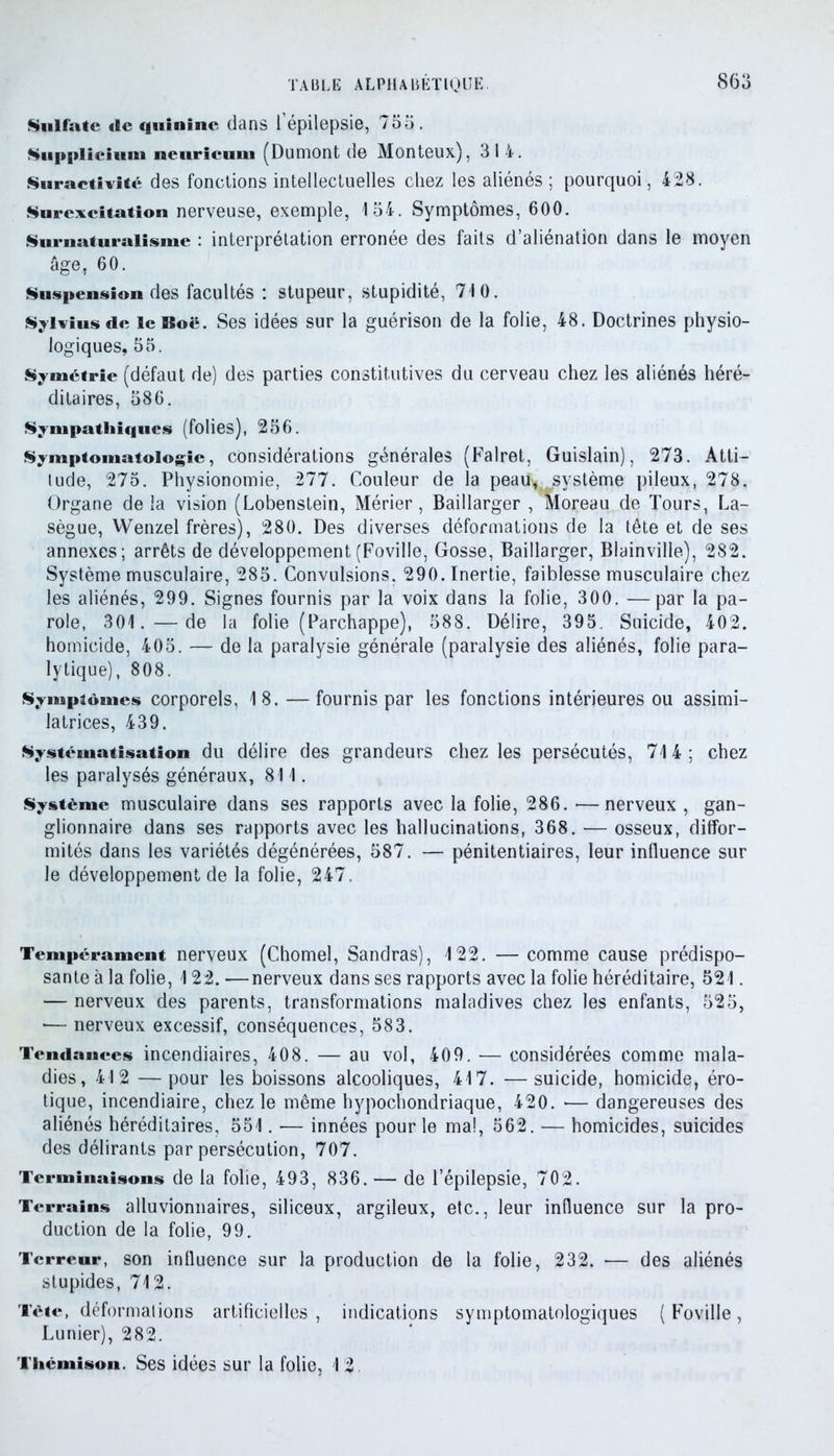 Sulfate de quinine dans l’épilepsie, 755. Supplicium neuricum (Dumont de Monteux), 314. Suractivité des fonctions intellectuelles chez les aliénés ; pourquoi, 428. Surexcitation nerveuse, exemple, 154. Symptômes, 600. Surnaturalisme : interprétation erronée des faits d’aliénation dans le moyen âge, 60. Suspension des facultés : stupeur, stupidité, 710. Sylvius de le Roc. Ses idées sur la guérison de la folie, 48. Doctrines physio- logiques, 55. Symétrie (défaut de) des parties constitutives du cerveau chez les aliénés héré- ditaires, 586. Sympathiques (folies), 256. Symptomatologie, considérations générales (Falret, Guislain), 273. Atti- tude, 275. Physionomie, 277. Couleur de la peau* système pileux, 278. Organe de la vision (Lobenstein, Mérier, Baillarger , Moreau de Tours, La- sègue, Wenzel frères), 280. Des diverses déformations de la tête et de ses annexes; arrêts de développement(Foville, Gosse, Baillarger, Blainvilie), 282. Système musculaire, 285. Convulsions, 290. Inertie, faiblesse musculaire chez les aliénés, 299. Signes fournis par la voix dans la folie, 300. —par la pa- role, 301.—de la folie (Parchappe), 588. Délire, 395 Suicide, 402. homicide, 405. — de la paralysie générale (paralysie des aliénés, folie para- lytique), 808. Symptômes corporels, 18.—fournis par les fonctions intérieures ou assimi- latrices, 439. Systématisation du délire des grandeurs chez les persécutés, 714; chez les paralysés généraux, 811. Système musculaire dans ses rapports avec la folie, 286. •—nerveux , gan- glionnaire dans ses rapports avec les hallucinations, 368. — osseux, diffor- mités dans les variétés dégénérées, 587. — pénitentiaires, leur influence sur le développement de la folie, 247. Tempérament nerveux (Chomel, Sandras), 122. — comme cause prédispo- sante à la folie, 122. —nerveux dans ses rapports avec la folie héréditaire, 521. — nerveux des parents, transformations maladives chez les enfants, 525, *— nerveux excessif, conséquences, 583. Tendances incendiaires, 408. — au vol, 409. — considérées comme mala- dies, 412 —pour les boissons alcooliques, 417. —suicide, homicide, éro- tique, incendiaire, chez le même hypochondriaque, 420. •— dangereuses des aliénés héréditaires, 551. — innées pour le mal, 562. — homicides, suicides des délirants par persécution, 707. Terminaisons de la folie, 493, 836. — de l’épilepsie, 702. Terrains alluvionnaires, siliceux, argileux, etc., leur influence sur la pro- duction de la folie, 99. Terreur, son influence sur la production de la folie, 232. — des aliénés stupides, 712. Tète, déformalions artificielles , indications symptomatologiques ( Foville, Lunier), 282. Thémison. Ses idées sur la folie, 1 2