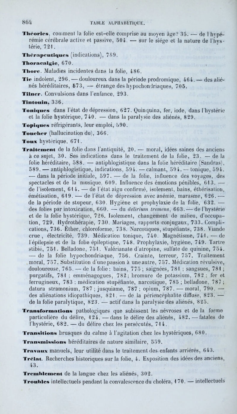 Théories, comment la folie est-elle comprise au moyen âge? 35. •— de 1 hvpé- rémie cérébrale active et passive, 504. — sur le siège et la nature de l'hys- térie, 721. Thérapeutiques (indications), 789. Thoracal^ie, 670. Thore. Maladies incidentes dans la folie, 486. Tie indolent, 296. — douloureux dans la période prodromique, 464.— des alié- nés héréditaires, 673, — étrange des hypochondriaques, 705. Tilner. Convulsions dans l’enfance, 293. Tintouin, 336. Toniques dans l’état de dépression, 627. Quinquina, fer, iode, dans l’hystérie et la folie hystérique, 740. — dans la paralysie des aliénés, 829. Topiques réfrigérants, leur emploi, 590. Toucher (hallucination du), 366. Toux hystérique, 671. Traitement de la folie dans l’antiquité, 20. — moral, idées saines des anciens à ce sujet, 30. Ses indications dans le traitement de la folie, 23. — de la folie héréditaire, 588. — antiphlogistique dans la folie héréditaire (Sandras), 589. — antiphlogistique, indications, 594. —calmant, 594. — tonique, 594. — dans la période initiale, 597. — de la folie, influence des voyages, des spectacles et de la musique, 609. Influence des émotions pénibles, 613. — de l’isolement, 61 4. — de l’état aigu confirmé, isolement, bains, éthérisation, émétisation, 619. •— de l’état de dépression avec anémie, marasme, 626. •— de la période de stupeur, 630. Hygiène et prophylaxie de la folie, 632. — des folies par intoxication, 660. — du delirium iremens, 663.-—de l’hystérie et de la folie hystérique, 726. Isolement, changement de milieu, d’occupa- tion, 729. Hydrothérapie, 730. Mariages, rapports conjugaux, 733. Compli- cations, 736. Éther, chloroforme, 738. Narcotiques, stupéfiants, 738. Viande crue, électricité, 739. Médication tonique, 740. Magnétisme, 741.—de 1 épilepsie et de la folie épileptique, 748. Prophylaxie, hygiène, 749. Tartre stibié, 751. Belladone, 751. Valérianate d’atropine, sulfate de quinine, 754. — de la folie hypochondriaque, 756. Crainte, terreur, 757. Traitement moral, 757. Substitution d’une passion à une autre, 757. Médication révulsive, douloureuse, 765. — de la folie: bains, 775 ; saignées, 781 ; sangsues, 781 ; purgatifs, 781 ; emménagogues, 782 j bromure de potassium, 782 : fer et ferrugineux, 783 : médication stupéfiante, narcotique, 785 ; belladone, 787 ; datura stramonium, 787 ; jusquiame, 787; opium, 787. — moral, 790. — des aliénations idiopathiques, 821. —de la périencéphalite diffuse, 823. — de la folie paralytique, 823. — actif dans la paralysie des aliénés, 825. Transformations pathologiques que subissent les névroses et de la forme particulière du délire, 124. —dans le délire des aliénés, 482. — fatales de l’hystérie, 682. — du délire chez les persécutés, 714. Transitions brusques du calme à l’agitation chez les hystériques, 680. Transmissions héréditaires de nature similaire, 559. Travaux manuels, leur utilité dans le traitement des. enfants arriérés, 643. Trélat. Recherches historiques sur la folie, 4. Exposition des idées des anciens, 43. Tremblement de la langue chez les aliénés, 302. Troubles intellectuels pendant la convalescence du choléra, 170. — intellectuels