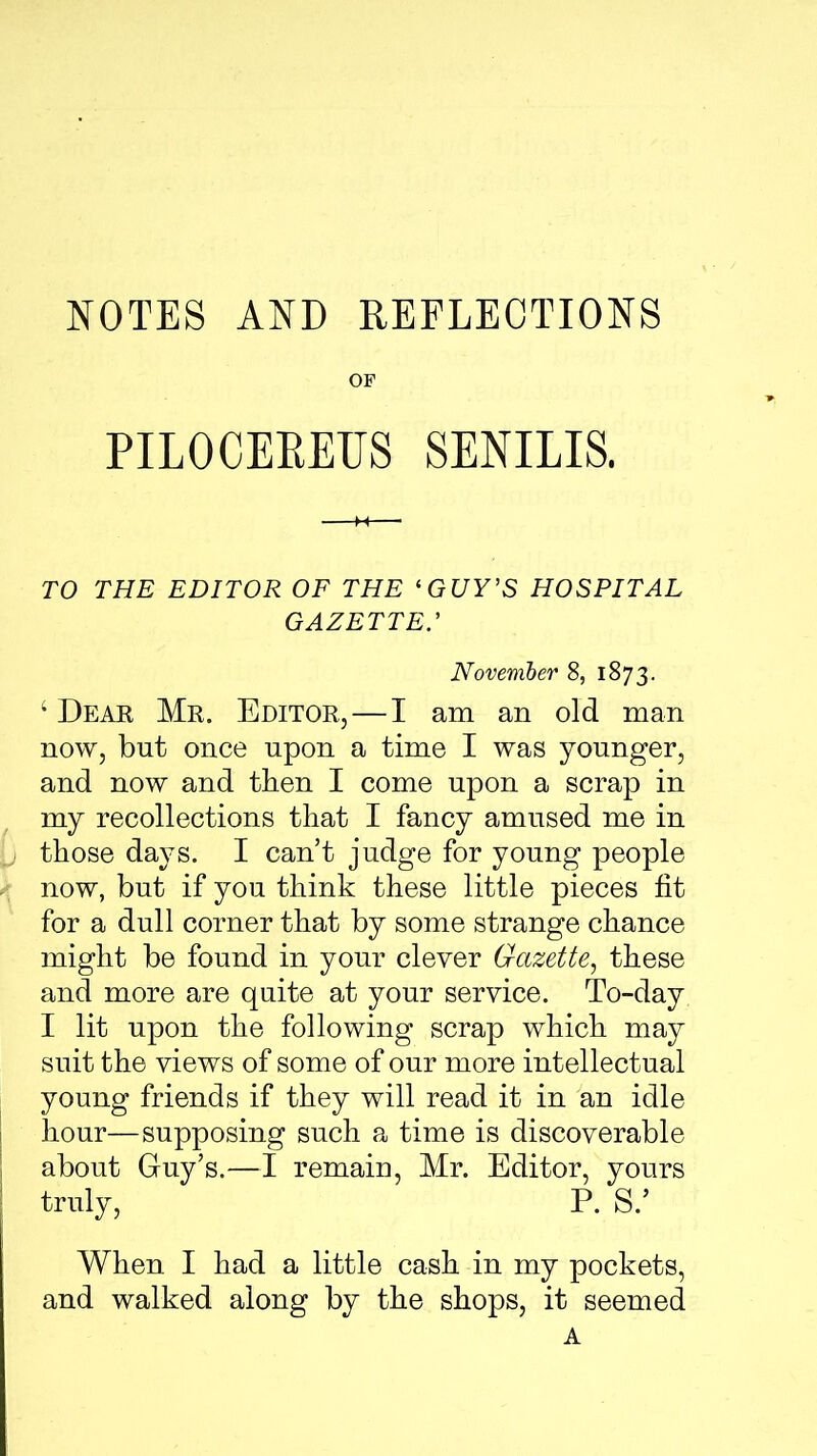 NOTES AND REFLECTIONS OF PILOCEREUS SENILIS. TO THE EDITOR OF THE ‘GUY’S HOSPITAL gazette: November 8, 1873. ‘ Dear Mr. Editor,—I am an old man now, but once upon a time I was younger, and now and then I come upon a scrap in my recollections that I fancy amused me in those days. I can’t judge for young people now, but if you think these little pieces fit for a dull corner that by some strange chance might be found in your clever Gazette, these and more are quite at your service. To-day I lit upon the following scrap which may suit the views of some of our more intellectual young friends if they will read it in an idle hour—supposing such a time is discoverable about Guy’s.—I remain, Mr. Editor, yours truly, P. S.’ When I had a little cash in my pockets, and walked along by the shops, it seemed A