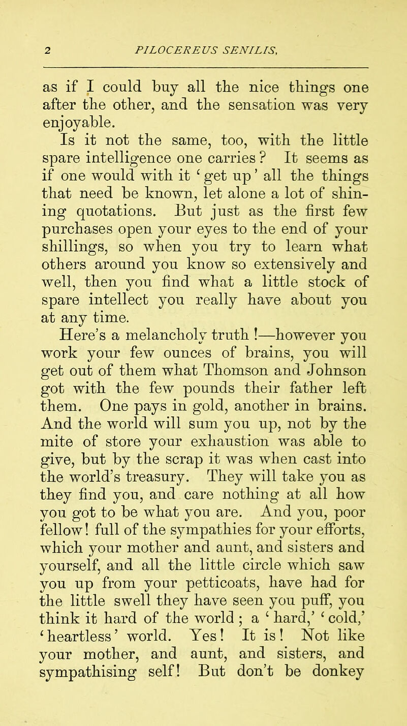 as if I could buy all the nice things one after the other, and the sensation was very enjoyable. Is it not the same, too, with the little spare intelligence one carries ? It seems as if one would with it £ get up ’ all the things that need be known, let alone a lot of shin- ing quotations. But just as the first few purchases open your eyes to the end of your shillings, so when you try to learn what others around you know so extensively and well, then you find what a little stock of spare intellect you really have about you at any time. Here’s a melancholy truth !—however you work your few ounces of brains, you will get out of them what Thomson and Johnson got with the few pounds their father left them. One pays in gold, another in brains. And the world will sum you up, not by the mite of store your exhaustion was able to give, but by the scrap it was when cast into the world’s treasury. They will take you as they find you, and care nothing at all how you got to be what you are. And you, poor fellow! full of the sympathies for your efforts, which your mother and aunt, and sisters and yourself, and all the little circle which saw you up from your petticoats, have had for the little swell they have seen you puff, you think it hard of the world ; a ‘ hard,’ ‘ cold/ ‘heartless’ world. Yes! It is! Not like your mother, and aunt, and sisters, and sympathising self! But don’t be donkey