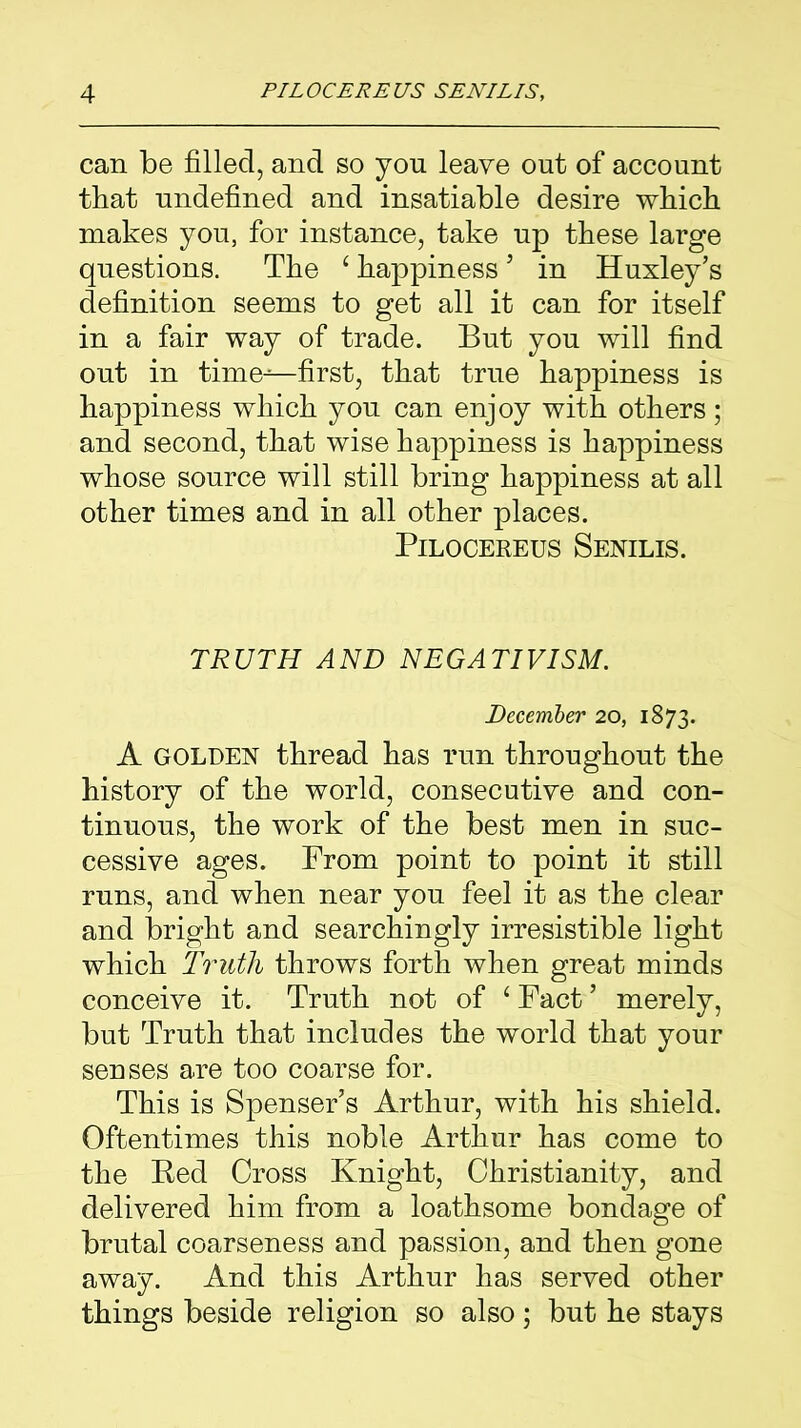 can be filled, and so you leave out of account that undefined and insatiable desire which makes you, for instance, take up these large questions. The ‘ happiness5 in Huxley’s definition seems to get all it can for itself in a fair way of trade. But you will find out in time-^—first, that true happiness is happiness which you can enjoy with others; and second, that wise happiness is happiness whose source will still bring happiness at all other times and in all other places. Pilocereus Senilis. TRUTH AND NEGATIVISM. December 20, 1873. A GOLDEN thread has run throughout the history of the world, consecutive and con- tinuous, the work of the best men in suc- cessive ages. From point to point it still runs, and when near you feel it as the clear and bright and searchingly irresistible light which Truth throws forth when great minds conceive it. Truth not of ‘ Fact ’ merely, but Truth that includes the world that your senses are too coarse for. This is Spenser’s Arthur, with his shield. Oftentimes this noble Arthur has come to the Bed Cross Knight, Christianity, and delivered him from a loathsome bondage of brutal coarseness and passion, and then gone away. And this Arthur has served other things beside religion so also; but he stays