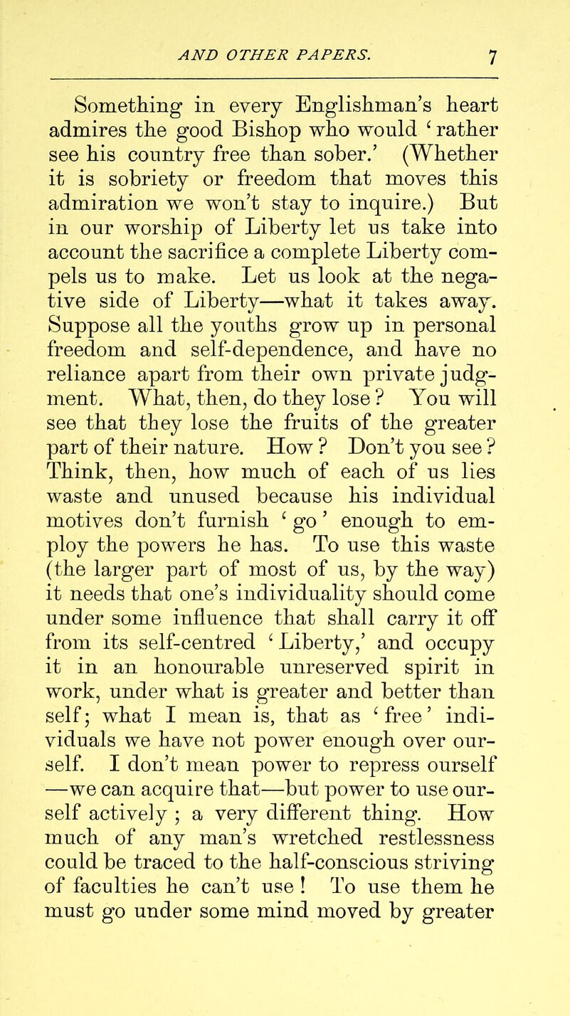 Something in every Englishman’s heart admires the good Bishop who would ‘ rather see his country free than sober.’ (Whether it is sobriety or freedom that moves this admiration we won’t stay to inquire.) But in our worship of Liberty let us take into account the sacrifice a complete Liberty com- pels us to make. Let us look at the nega- tive side of Liberty—what it takes away. Suppose all the youths grow up in personal freedom and self-dependence, and have no reliance apart from their own private judg- ment. What, then, do they lose ? You will see that they lose the fruits of the greater part of their nature. How ? Don’t you see ? Think, then, how much of each of us lies waste and unused because his individual motives don’t furnish £ go ’ enough to em- ploy the powers he has. To use this waste (the larger part of most of us, by the way) it needs that one’s individuality should come under some influence that shall carry it off from its self-centred ‘ Liberty,’ and occupy it in an honourable unreserved spirit in work, under what is greater and better than self; what I mean is, that as ‘ free ’ indi- viduals we have not power enough over our- self. I don’t mean power to repress ourself —we can acquire that—but power to use our- self actively ; a very different thing. How much of any man’s wretched restlessness could be traced to the half-conscious striving of faculties he can’t use ! To use them he must go under some mind moved by greater