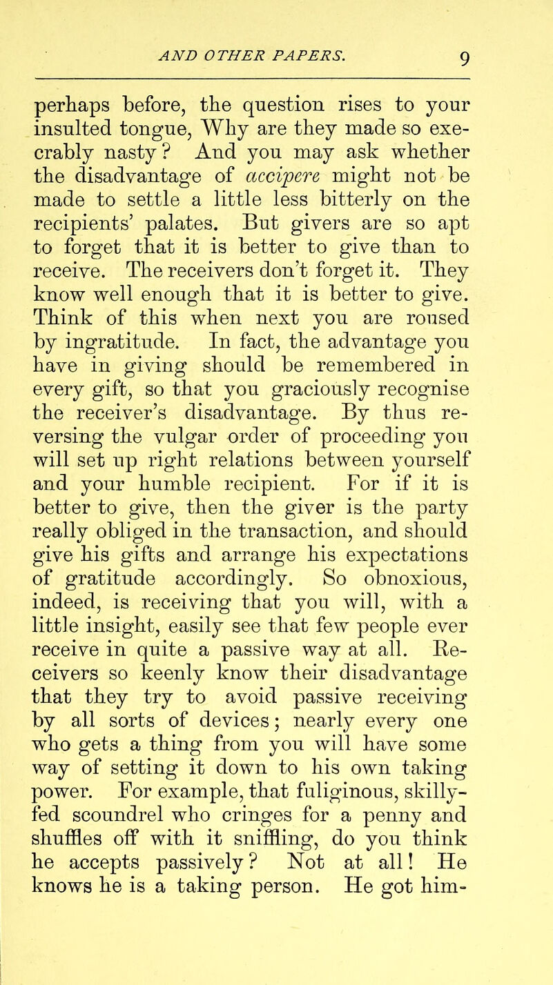 perhaps before, the question rises to your insulted tongue, Why are they made so exe- crably nasty? And you may ask whether the disadvantage of accipere might not be made to settle a little less bitterly on the recipients’ palates. But givers are so apt to forget that it is better to give than to receive. The receivers don’t forget it. They know well enough that it is better to give. Think of this when next you are roused by ingratitude. In fact, the advantage you have in giving should be remembered in every gift, so that you graciously recognise the receiver’s disadvantage. By thus re- versing the vulgar order of proceeding you will set up right relations between yourself and your humble recipient. For if it is better to give, then the giver is the party really obliged in the transaction, and should give his gifts and arrange his expectations of gratitude accordingly. So obnoxious, indeed, is receiving that you will, with a little insight, easily see that few people ever receive in quite a passive way at all. Re- ceivers so keenly know their disadvantage that they try to avoid passive receiving by all sorts of devices; nearly every one who gets a thing from you will have some way of setting it down to his own taking power. For example, that fuliginous, skilly- fed scoundrel who cringes for a penny and shuffles off with it sniffling, do you think he accepts passively ? Not at all! He knows he is a taking person. He got him-