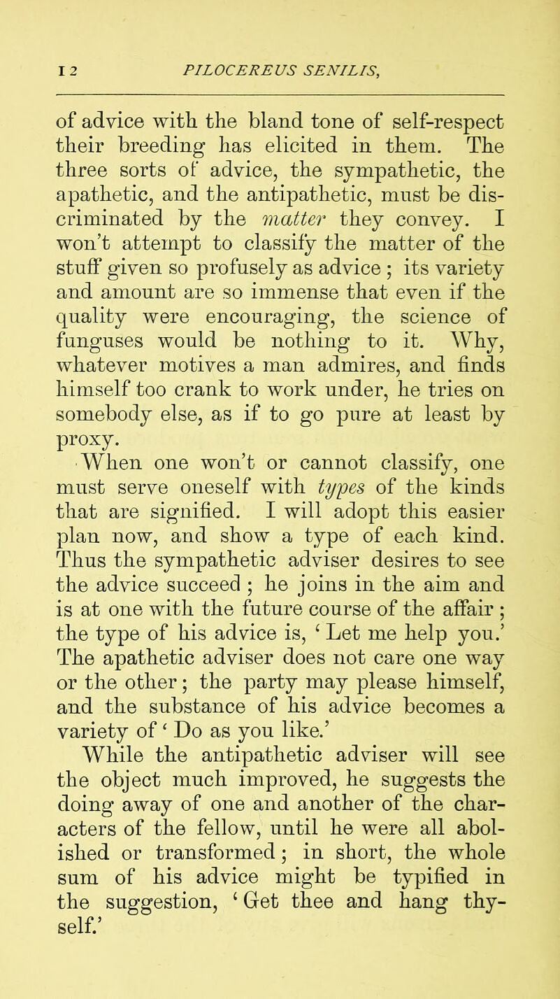 of advice with the bland tone of self-respect their breeding has elicited in them. The three sorts of advice, the sympathetic, the apathetic, and the antipathetic, must be dis- criminated by the matter they convey. I won’t attempt to classify the matter of the stuff given so profusely as advice; its variety and amount are so immense that even if the quality were encouraging, the science of funguses would be nothing to it. Why, whatever motives a man admires, and finds himself too crank to work under, he tries on somebody else, as if to go pure at least by proxy. When one won’t or cannot classify, one must serve oneself with types of the kinds that are signified. I will adopt this easier plan now, and show a type of each kind. Thus the sympathetic adviser desires to see the advice succeed ; he joins in the aim and is at one with the future course of the affair ; the type of his advice is, £ Let me help you.’ The apathetic adviser does not care one way or the other; the party may please himself, and the substance of his advice becomes a variety of ‘ Do as you like.’ While the antipathetic adviser will see the object much improved, he suggests the doing away of one and another of the char- acters of the fellow, until he were all abol- ished or transformed; in short, the whole sum of his advice might be typified in the suggestion, 1 Get thee and hang thy- self.’