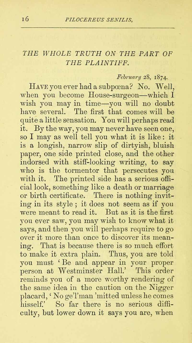 THE WHOLE TRUTH ON THE PART OF THE PLAINTIFF. February 28, 1874. Have you ever had a subpoena? Ho. Well, when you become House-surgeon—which I wish you may in time—you will no doubt have several. The first that comes will be quite a little sensation. You will perhaps read it. By the way, you may never have seen one, so I may as well tell you what it is like: it is a longish, narrow slip of dirtyish, bluish paper, one side printed close, and the other indorsed with stiff-looking writing, to say who is the tormentor that persecutes you with it. The printed side has a serious offi- cial look, something like a death or marriage or birth certificate. There is nothing invit- ing in its style ; it does not seem as if you were meant to read it. But as it is the first you ever saw, you may wish to know what it says, and then you will perhaps require to go over it more than once to discover its mean- ing. That is because there is so much effort to make it extra plain. Thus, you are told you must ‘ Be and appear in your proper person at Westminster Hall.’ This order reminds you of a more worthy rendering of the same idea in the caution on the Nigger placard, e No geTman ’mitted unless he comes hisself.’ So far there is no serious diffi- culty, but lower down it says you are, when