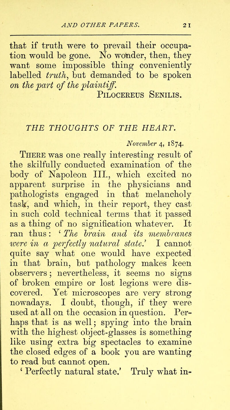 that if truth were to prevail their occupa- tion would be gone. No wotider, then, they want some impossible thing conveniently labelled truth, but demanded to be spoken on the part of the plaintiff. Pilocereus Senilis. THE THOUGHTS OF THE HEART. November 4, 1874. There was one really interesting result of the skilfully conducted examination of the body of Napoleon III., which excited no apparent surprise in the physicians and pathologists engaged in that melancholy task, and which, in their report, they cast in such cold technical terms that it passed as a thing of no signification whatever. It ran thus: ‘ The brain and its membranes were in a perfectly natural state.’ I cannot quite say what one would have expected in that brain, but pathology makes keen observers; nevertheless, it seems no signs of broken empire or lost legions were dis- covered. Yet microscopes are very strong nowadays. I doubt, though, if they were used at all on the occasion in question. Per- haps that is as well; spying into the brain with the highest object-glasses is something like using extra big spectacles to examine the closed edges of a book you are wanting to read but cannot open. ‘ Perfectly natural state.’ Truly what in-