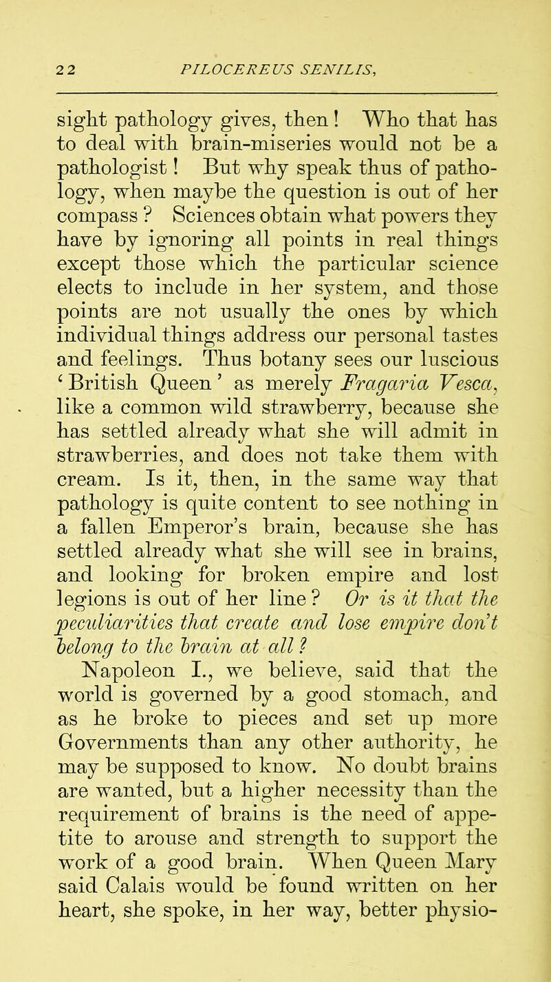 sight pathology gives, then! Who that has to deal with brain-miseries would not be a pathologist! But why speak thus of patho- logy, when maybe the question is out of her compass ? Sciences obtain what powers they have by ignoring all points in real things except those which the particular science elects to include in her system, and those points are not usually the ones by which individual things address our personal tastes and feelings. Thus botany sees our luscious c British Queen ’ as merely Fragaria Vesca, like a common wild strawberry, because she has settled already what she will admit in strawberries, and does not take them with cream. Is it, then, in the same way that pathology is quite content to see nothing in a fallen Emperor’s brain, because she has settled already what she will see in brains, and looking for broken empire and lost legions is out of her line ? Or is it that the peculiarities that create and lose empire don’t belong to the brain at all ? Napoleon I., we believe, said that the world is governed by a good stomach, and as he broke to pieces and set up more Governments than any other authority, he may be supposed to know. No doubt brains are wanted, but a higher necessity than the requirement of brains is the need of appe- tite to arouse and strength to support the work of a good brain. When Queen Mary said Calais would be found written on her heart, she spoke, in her way, better physio-