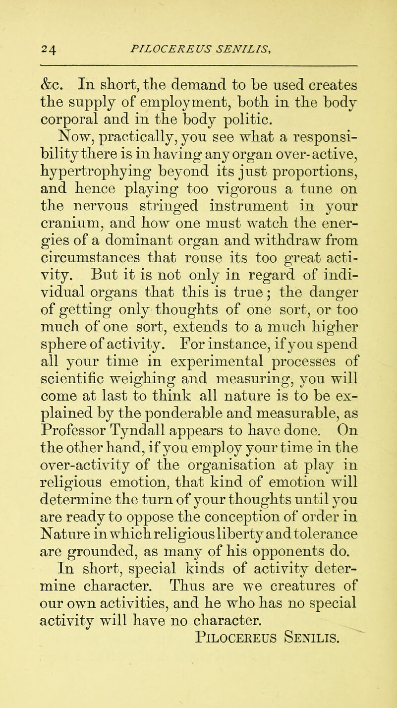 &c. In short, the demand to be used creates the supply of employment, both in the body corporal and in the body politic. Now, practically, you see what a responsi- bility there is in having any organ over-active, hypertrophying beyond its just proportions, and hence playing too vigorous a tune on the nervous stringed instrument in your cranium, and how one must watch the ener- gies of a dominant organ and withdraw from circumstances that rouse its too great acti- vity. But it is not only in regard of indi- vidual organs that this is true; the danger of getting only thoughts of one sort, or too much of one sort, extends to a much higher sphere of activity. For instance, if you spend all your time in experimental processes of scientific weighing and measuring, you will come at last to think all nature is to be ex- plained by the ponderable and measurable, as Professor Tyndall appears to have done. On the other hand, if you employ your time in the over-activity of the organisation at play in religious emotion, that kind of emotion will determine the turn of your thoughts until you are ready to oppose the conception of order in Nature in which religious liberty and tolerance are grounded, as many of his opponents do. In short, special kinds of activity deter- mine character. Thus are we creatures of our own activities, and he who has no special activity will have no character. Pilocereus Senilis.