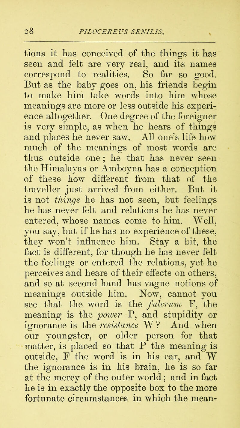 tions it has conceived of the things it has seen and felt are very real, and its names correspond to realities. So far so good. But as the baby goes on, his friends begin to make him take words into him whose meanings are more or less outside his experi- ence altogether. One degree of the foreigner is very simple, as when he hears of things and places he never saw. All one’s life how much of the meanings of most words are thus outside one ; he that has never seen the Himalayas or Amboyna has a conception of these how different from that of the traveller just arrived from either. But it is not things he has not seen, but feelings he has never felt and relations he has never entered, whose names come to him. Well, you say, but if he has no experience of these, they won’t influence him. Stay a bit, the fact is different, for though he has never felt the feelings or entered the relations, yet he perceives and hears of their effects on others, and so at second hand has vague notions of meanings outside him. Now, cannot you see that the word is the fulcrum F, the meaning is the power P, and stupidity or ignorance is the resistance W ? And when our youngster, or older person for that matter, is placed so that P the meaning is outside, F the word is in his ear, and W the ignorance is in his brain, he is so far at the mercy of the outer world; and in fact he is in exactly the opposite box to the more fortunate circumstances in which the mean-