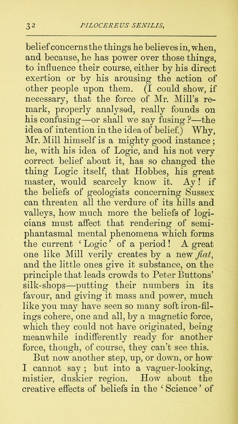 belief concerns the things he believes in, when, and because, he has power over those things, to influence their course, either by his direct exertion or by his arousing the action of other people upon them. (I could show, if necessary, that the force of Mr. Mill’s re- mark, properly analysed, really founds on his confusing—or shall we say fusing ?—the idea of intention in the idea of belief.) Why, Mr. Mill himself is a mighty good instance; he, with his idea of Logic, and his not very correct belief about it, has so changed the thing Logic itself, that Hobbes, his great master, would scarcely know it. Ay! if the beliefs of geologists concerning Sussex can threaten all the verdure of its hills and valleys, how much more the beliefs of logi- cians must affect that rendering of semi- phantasmal mental phenomena which forms the current c Logic5 of a period ! A great one like Mill verily creates by a new fiat. and the little ones give it substance, on the principle that leads crowds to Peter Buttons’ silk-shops—putting their numbers in its favour, and giving it mass and power, much like you may have seen so many soft iron-fil- ings cohere, one and all, by a magnetic force, which they could not have originated, being meanwhile indifferently ready for another force, though, of course, they can’t see this. But now another step, up, or down, or how I cannot say ; but into a vaguer-looking, mistier, duskier region. How about the creative effects of beliefs in the 1 Science ’ of