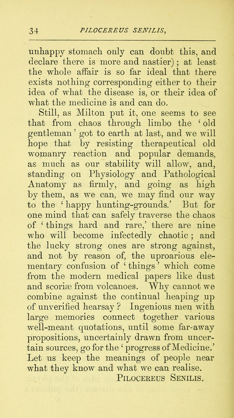 unhappy stomach only can doubt this, and declare there is more and nastier); at least the whole affair is so far ideal that there exists nothing corresponding either to their idea of what the disease is, or their idea of what the medicine is and can do. Still, as Milton put it, one seems to see that from chaos through limbo the c old gentleman ’ got to earth at last, and we will hope that by resisting therapeutical old womanry reaction and popular demands, as much as our stability will allow, and, standing on Physiology and Pathological Anatomy as firmly, and going as high by them, as we can, we may find our way to the ‘ happy hunting-grounds.’ But for one mind that can safely traverse the chaos of £ things hard and rare,’ there are nine who will become infectedly chaotic; and the lucky strong ones are strong against, and not by reason of, the uproarious ele- mentary confusion of c things ’ which come from the modern medical papers like dust and scoriae from volcanoes. Why cannot we combine against the continual heaping up of unverified hearsay ? Ingenious men with large memories connect together various well-meant quotations, until some far-away propositions, uncertainly drawn from uncer- tain sources, go for the c progress of Medicine.’ Let us keep the meanings of people near what they know and what we can realise. Pilocereus Senilis.