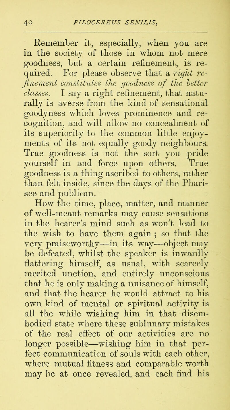 Remember it, especially, when you are in the society of those in whom not mere goodness, but a certain refinement, is re- quired. For please observe that a right re- finement constitutes the goodness of the better classes. I say a right refinement, that natu- rally is averse from the kind of sensational goodyness which loves prominence and re- cognition, and will allow no concealment of its superiority to the common little enjoy- ments of its not equally goody neighbours. True goodness is not the sort you pride yourself in and force upon others. True goodness is a thing ascribed to otters, rather than felt inside, since the days of the Phari- see and publican. How the time, place, matter, and manner of well-meant remarks may cause sensations in the hearer’s mind such as won’t lead to the wish to have them again; so that the very praiseworthy—in its way—object may be defeated, whilst the speaker is inwardly flattering himself, as usual, with scarcely merited unction, and entirely unconscious that he is only making a nuisance of himself, and that the hearer he would attract to his own kind of mental or spiritual activity is all the while wishing him in that disem- bodied state where these sublunary mistakes of the real effect of our activities are no longer possible—wishing him in that per- fect communication of souls with each other, where mutual fitness and comparable worth may be at once revealed, and each find his