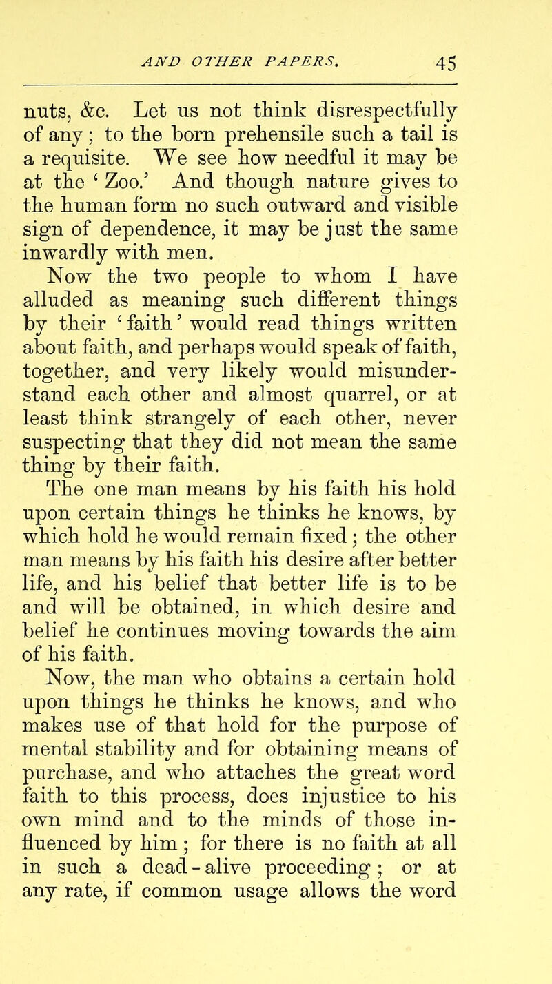 nuts, &c. Let us not think disrespectfully of any; to the born prehensile such a tail is a requisite. We see how needful it may be at the { Zoo.’ And though nature gives to the human form no such outward and visible sign of dependence, it may be j ust the same inwardly with men. Now the two people to whom I have alluded as meaning such different things by their c faith ’ would read things written about faith, and perhaps would speak of faith, together, and very likely would misunder- stand each other and almost quarrel, or at least think strangely of each other, never suspecting that they did not mean the same thing by their faith. The one man means by his faith his hold upon certain things he thinks he knows, by which hold he would remain fixed; the other man means by his faith his desire after better life, and his belief that better life is to be and will be obtained, in which desire and belief he continues moving towards the aim of his faith. Now, the man who obtains a certain hold upon things he thinks he knows, and who makes use of that hold for the purpose of mental stability and for obtaining means of purchase, and who attaches the great word faith to this process, does injustice to his own mind and to the minds of those in- fluenced by him; for there is no faith at all in such a dead - alive proceeding; or at any rate, if common usage allows the word