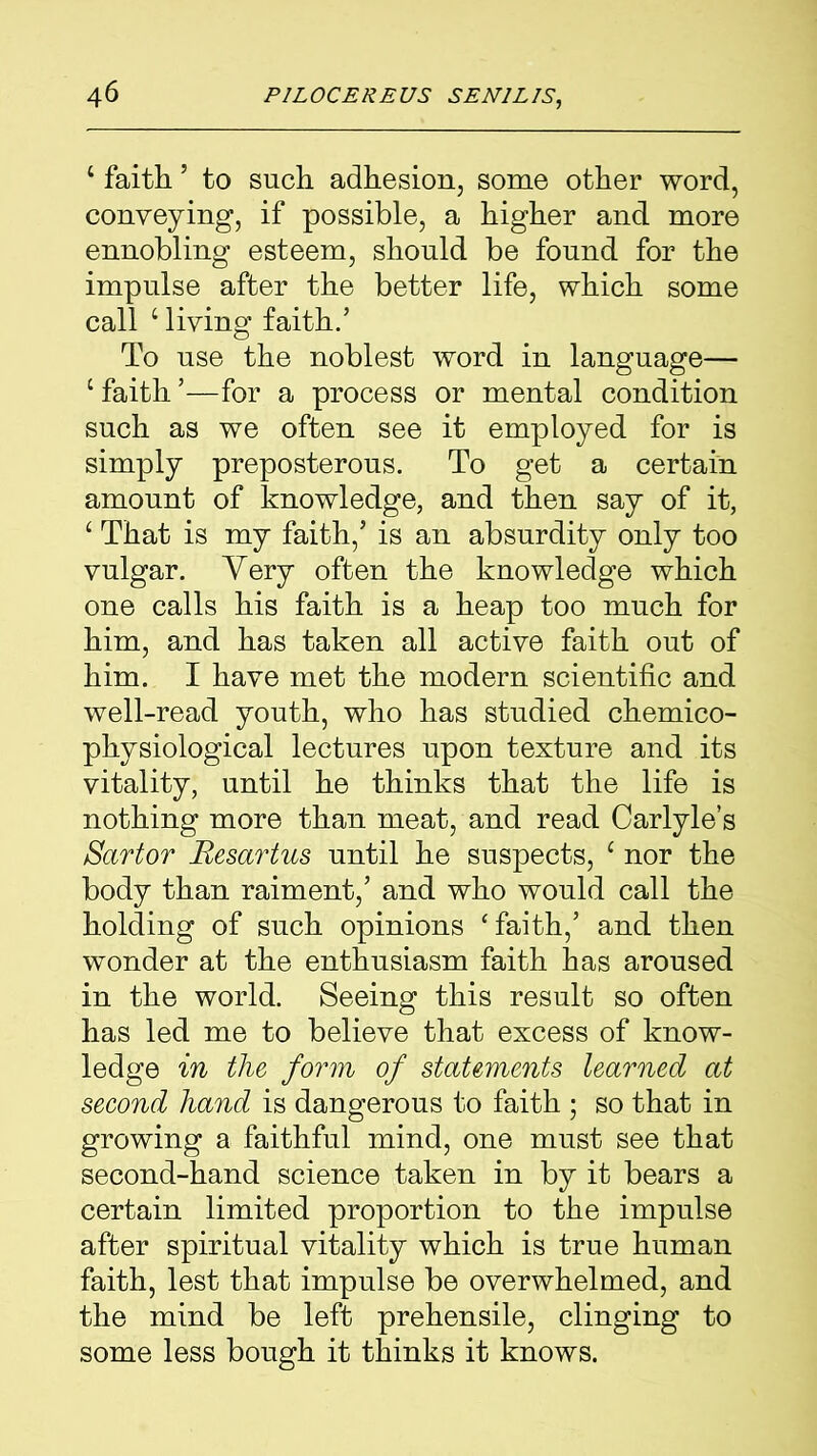 ‘ faith5 to such adhesion, some other word, conveying, if possible, a higher and more ennobling esteem, should be found for the impulse after the better life, which some call ‘ living faith.’ To use the noblest word in language— c faith ’—for a process or mental condition such as we often see it employed for is simply preposterous. To get a certain amount of knowledge, and then say of it, ‘ That is my faith,’ is an absurdity only too vulgar. Very often the knowledge which one calls his faith is a heap too much for him, and has taken all active faith out of him. I have met the modern scientific and well-read youth, who has studied chemico- physiological lectures upon texture and its vitality, until he thinks that the life is nothing more than meat, and read Carlyle’s Sartor Resartus until he suspects, c nor the body than raiment,’ and who would call the holding of such opinions ‘faith,’ and then wonder at the enthusiasm faith has aroused in the world. Seeing this result so often has led me to believe that excess of know- ledge in the form of statements learned at second hand is dangerous to faith ; so that in growing a faithful mind, one must see that second-hand science taken in by it bears a certain limited proportion to the impulse after spiritual vitality which is true human faith, lest that impulse be overwhelmed, and the mind be left prehensile, clinging to some less bough it thinks it knows.