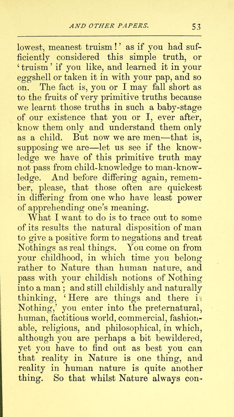 lowest, meanest truism! ’ as if you had suf- ficiently considered this simple truth, or c truism ’ if you like, and learned it in your eggshell or taken it in with your pap, and so on. The fact is, you or I may fall short as to the fruits of very primitive truths because we learnt those truths in such a baby-stage of our existence that you or I, ever after, know them only and understand them only as a child. But now we are men—that is, supposing we are—let us see if the know- ledge we have of this primitive truth may not pass from child-knowledge to man-know- ledge. And before differing again, remem- ber, please, that those often are quickest in differing from one who have least power of apprehending one’s meaning. What I want to do is to trace out to some of its results the natural disposition of man to give a positive form to negations and treat Nothings as real things. You come on from your childhood, in which time you belong rather to Nature than human nature, and pass with your childish notions of Nothing into a man ; and still childishly and naturally thinking, ‘ Here are things and there is Nothing,’ you enter into the preternatural, human, factitious world, commercial, fashion- able, religious, and philosophical, in which, although you are perhaps a bit bewildered, yet you have to find out as best you can that reality in Nature is one thing, and reality in human nature is quite another thing. So that whilst Nature always con-