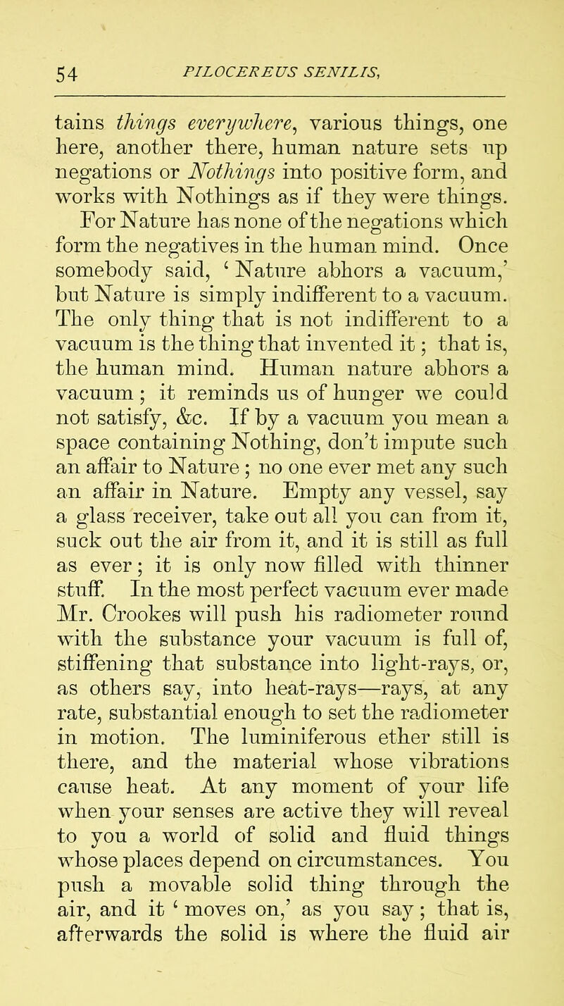 tains things everywhere, various things, one here, another there, human nature sets up negations or Nothings into positive form, and works with Nothings as if they were things. For Nature has none of the negations which form the negatives in the human mind. Once somebody said, ‘ Nature abhors a vacuum,’ but Nature is simply indifferent to a vacuum. The only thing that is not indifferent to a vacuum is the thing that invented it; that is, the human mind. Human nature abhors a vacuum ; it reminds us of hunger we could not satisfy, &c. If by a vacuum you mean a space containing Nothing, don’t impute such an affair to Nature ; no one ever met any such an affair in Nature. Empty any vessel, say a glass receiver, take out all you can from it, suck out the air from it, and it is still as full as ever; it is only now filled with thinner stuff. In the most perfect vacuum ever made Mr. Crookes will push his radiometer round with the substance your vacuum is full of, stiffening that substance into light-rays, or, as others say, into heat-rays—rays, at any rate, substantial enough to set the radiometer in motion. The luminiferous ether still is there, and the material whose vibrations cause heat. At any moment of your life when your senses are active they will reveal to you a world of solid and fluid things whose places depend on circumstances. You push a movable solid thing through the air, and it 4 moves on,’ as you say; that is, afterwards the solid is where the fluid air