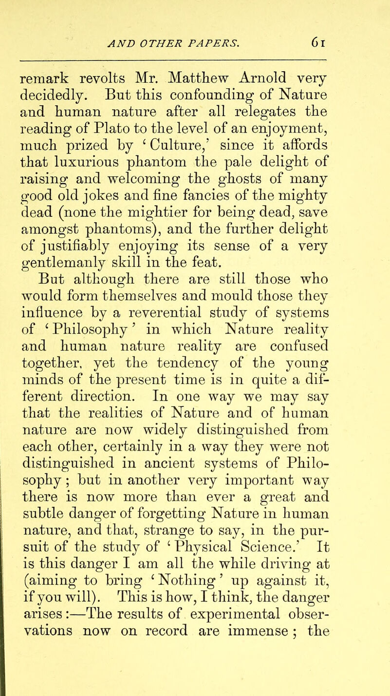 remark revolts Mr. Matthew Arnold very decidedly. But this confounding of Nature and human nature after all relegates the reading of Plato to the level of an enjoyment, much prized by e Culture,’ since it affords that luxurious phantom the pale delight of raising and welcoming the ghosts of many good old jokes and fine fancies of the mighty dead (none the mightier for being dead, save amongst phantoms), and the further delight of justifiably enjoying its sense of a very gentlemanly skill in the feat. But although there are still those who would form themselves and mould those they influence by a reverential study of systems of ‘ Philosophy’ in which Nature reality and human nature reality are confused together, yet the tendency of the young minds of the present time is in quite a dif- ferent direction. In one way we may say that the realities of Nature and of human nature are now widely distinguished from each other, certainly in a way they were not distinguished in ancient systems of Philo- sophy ; but in another very important way there is now more than ever a great and subtle danger of forgetting Nature in human nature, and that, strange to say, in the pur- suit of the study of 1 Physical Science.’ It is this danger I am all the while driving at (aiming to bring c Nothing ’ up against it, if you will). This is how, I think, the danger arises:—The results of experimental obser- vations now on record are immense ; the