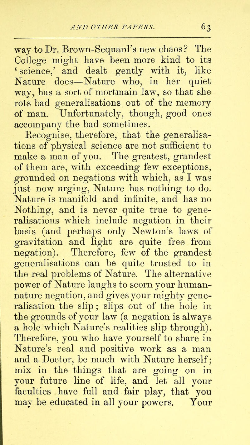 way to Dr. Brown-Sequard’s new chaos? The College might have been more kind to its c science,’ and dealt gently with it, like Nature does—Nature who, in her quiet way, has a sort of mortmain law, so that she rots bad generalisations out of the memory of man. Unfortunately, though, good ones accompany the bad sometimes. Recognise, therefore, that the generalisa- tions of physical science are not sufficient to make a man of you. The greatest, grandest of them are, with exceeding few exceptions, grounded on negations with which, as I was just now urging, Nature has nothing to do. Nature is manifold and infinite, and has no Nothing, and is never quite true to gene- ralisations which include negation in their basis (and perhaps only Newton’s laws of gravitation and light are quite free from negation). Therefore, few of the grandest generalisations can be quite trusted to in the real problems of Nature. The alternative power of Nature laughs to scorn your human- nature negation, and gives your mighty gene- ralisation the slip; slips out of the hole in the grounds of your law (a negation is always a hole which Nature’s realities slip through). Therefore, you who have yourself to share in Nature’s real and positive work as a man and a Doctor, be much with Nature herself; mix in the things that are going on in your future line of life, and let all your faculties have full and fair play, that you may be educated in all your powers. Your