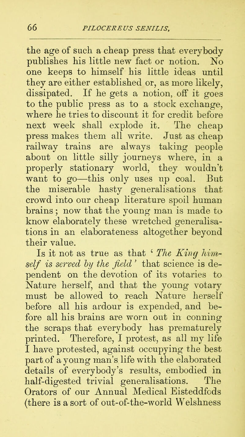 the age of such a cheap press that everybody publishes his little new fact or notion. No one keeps to himself his little ideas until they are either established or, as more likely, dissipated. If he gets a notion, off it goes to the public press as to a stock exchange, where he tries to discount it for credit before next week shall explode it. The cheap press makes them all write. Just as cheap railway trains are always taking people about on little silly journeys where, in a properly stationary world, they wouldn’t want to go—this only uses up coal. But the miserable hasty generalisations that crowd into our cheap literature spoil human brains; now that the young man is made to know elaborately these wretched generalisa- tions in an elaborateness altogether beyond their value. Is it not as true as that c The King him- self is served by the field ’ that science is de- pendent on the devotion of its votaries to Nature herself, and that the young votary must be allowed to reach Nature herself before all his ardour is expended, and be- fore all his brains are worn out in conning the scraps that everybody has prematurely printed. Therefore, I protest, as all my life I have protested, against occupying the best part of a young man’s life with the elaborated details of everybody’s results, embodied in half-digested trivial generalisations. The Orators of our Annual Medical Eisteddfods (there is a sort of out-of-the-world Welshness