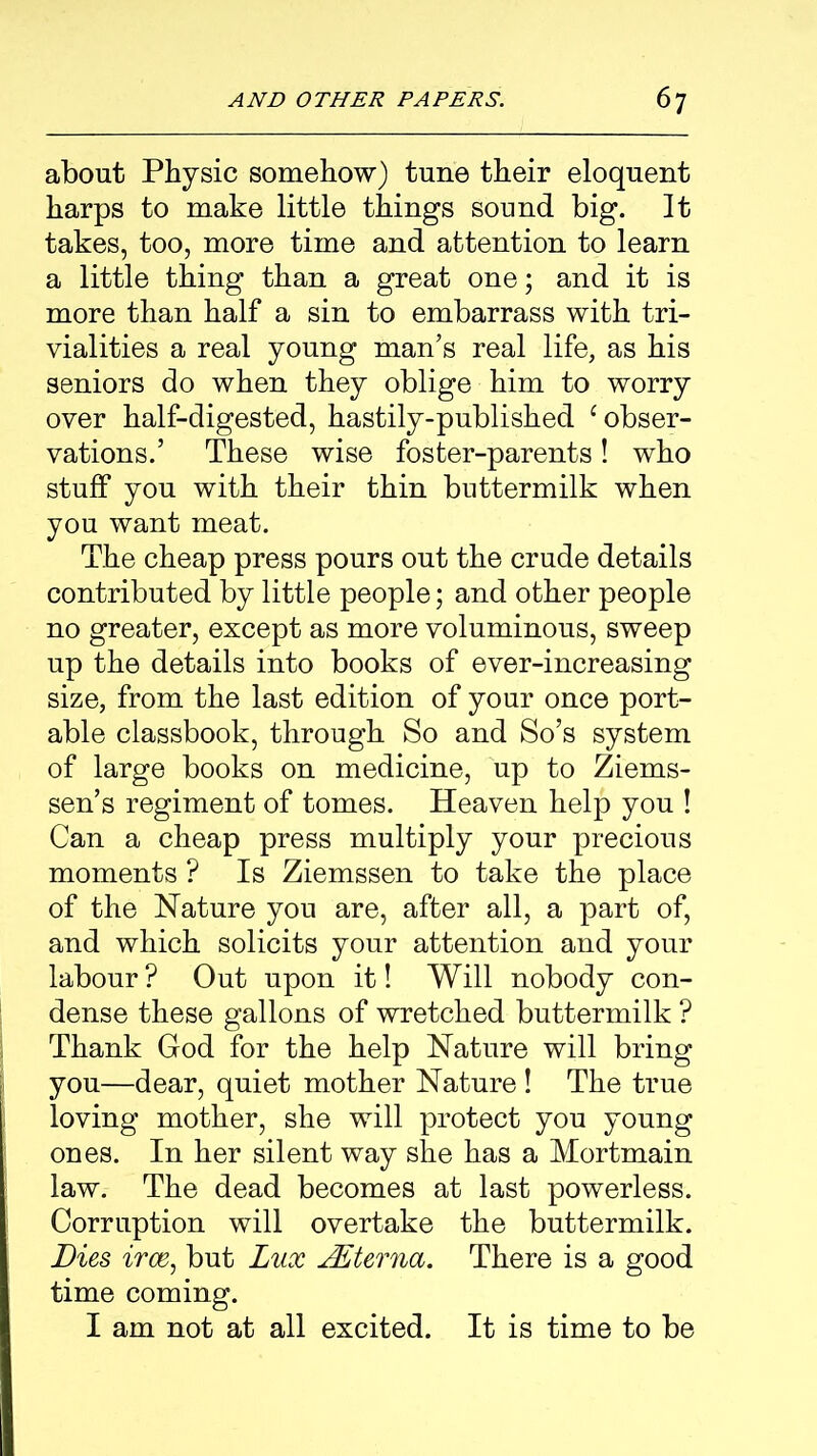 about Physic somehow) tune their eloquent harps to make little things sound big. It takes, too, more time and attention to learn a little thing than a great one; and it is more than half a sin to embarrass with tri- vialities a real young man’s real life, as his seniors do when they oblige him to worry over half-digested, hastily-published ‘obser- vations.’ These wise foster-parents! who stuff you with their thin buttermilk when you want meat. The cheap press pours out the crude details contributed by little people; and other people no greater, except as more voluminous, sweep up the details into books of ever-increasing size, from the last edition of your once port- able classbook, through So and So’s system of large books on medicine, up to Ziems- sen’s regiment of tomes. Heaven help you ! Can a cheap press multiply your precious moments ? Is Ziemssen to take the place of the Nature you are, after all, a part of, and which solicits your attention and your labour ? Out upon it! Will nobody con- dense these gallons of wretched buttermilk ? Thank God for the help Nature will bring you—dear, quiet mother Nature ! The true loving mother, she will protect you young ones. In her silent way she has a Mortmain law. The dead becomes at last powerless. Corruption will overtake the buttermilk. Dies irce, but Lux JEterna. There is a good time coming. I am not at all excited. It is time to be