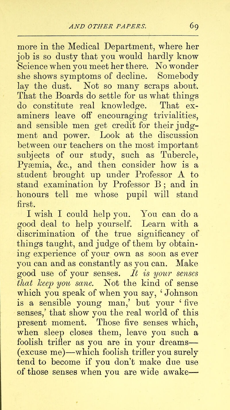 more in the Medical Department, where her job is so dusty that you would hardly know Science when you meet her there. No wonder she shows symptoms of decline. Somebody lay the dust. Not so many scraps about. That the Boards do settle for us what things do constitute real knowledge. That ex- aminers leave off encouraging trivialities, and sensible men get credit for their judg- ment and power. Look at the discussion between our teachers on the most important subjects of our study, such as Tubercle, Pyaemia, &c., and then consider how is a student brought up under Professor A to stand examination by Professor B; and in honours tell me whose pupil will stand first. I wish I could help you. You can do a good deal to help yourself. Learn with a discrimination of the true significancy of things taught, and judge of them by obtain- ing experience of your own as soon as ever you can and as constantly as you can. Make good use of your senses. It is your senses that keep you sane. Not the kind of sense which you speak of when you say, 1 Johnson is a sensible young man,’ but your £ five senses,’ that show you the real world of this present moment. Those five senses which, when sleep closes them, leave you such a foolish trifler as you are in your dreams— (excuse me)—which foolish trifler you surely tend to become if you don’t make due use of those senses when you are wide awake-—