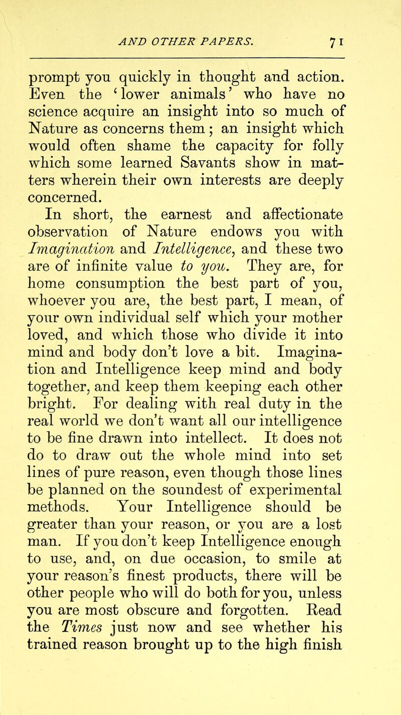 prompt yon quickly in thought and action. Even the ‘ lower animals5 who have no science acquire an insight into so much of Nature as concerns them ; an insight which would often shame the capacity for folly which some learned Savants show in mat- ters wherein their own interests are deeply concerned. In short, the earnest and affectionate observation of Nature endows you with Imagination and Intelligence, and these two are of infinite value to you. They are, for home consumption the best part of you, whoever you are, the best part, I mean, of your own individual self which your mother loved, and which those who divide it into mind and body don’t love a bit. Imagina- tion and Intelligence keep mind and body together, and keep them keeping each other bright. For dealing with real duty in the real world we don’t want all our intelligence to be fine drawn into intellect. It does not do to draw out the whole mind into set lines of pure reason, even though those lines be planned on the soundest of experimental methods. Your Intelligence should be greater than your reason, or you are a lost man. If you don’t keep Intelligence enough to use, and, on due occasion, to smile at your reason’s finest products, there will be other people who will do both for you, unless you are most obscure and forgotten. Read the Times just now and see whether his trained reason brought up to the high finish