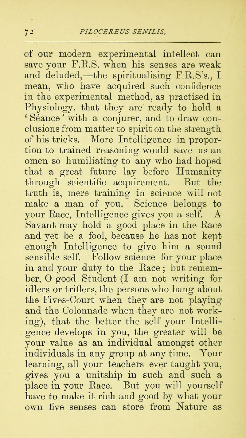 of our modern experimental intellect can save your F.R.S. when his senses are weak and deluded,—the spiritualising F.R.S’s., I mean, who have acquired such confidence in the experimental method, as practised in Physiology, that they are ready to hold a 1 Seance’ with a conjurer, and to draw con- clusions from matter to spirit on the strength of his tricks. More Intelligence in propor- tion to trained reasoning would save us an omen so humiliating to any who had hoped that a great future lay before Humanity through scientific acquirement. But the truth is, mere training in science will not make a man of you. Science belongs to your Race, Intelligence gives you a self. A Savant may hold a good place in the Race and yet be a fool, because he has not kept enough Intelligence to give him a sound sensible self. Follow science for your place in and your duty to the Race; but remem- ber, 0 good Student (I am not writing for idlers or triflers, the persons who hang about the Fives-Court when they are not playing and the Colonnade when they are not work- ing), that the better the self your Intelli- gence develops in you, the greater will be your value as an individual amongst other individuals in any group at any time. Your learning, all your teachers ever taught you, gives you a unit ship in such and such a place in your Race. But you will yourself have to make it rich and good by what your own five senses can store from Nature as