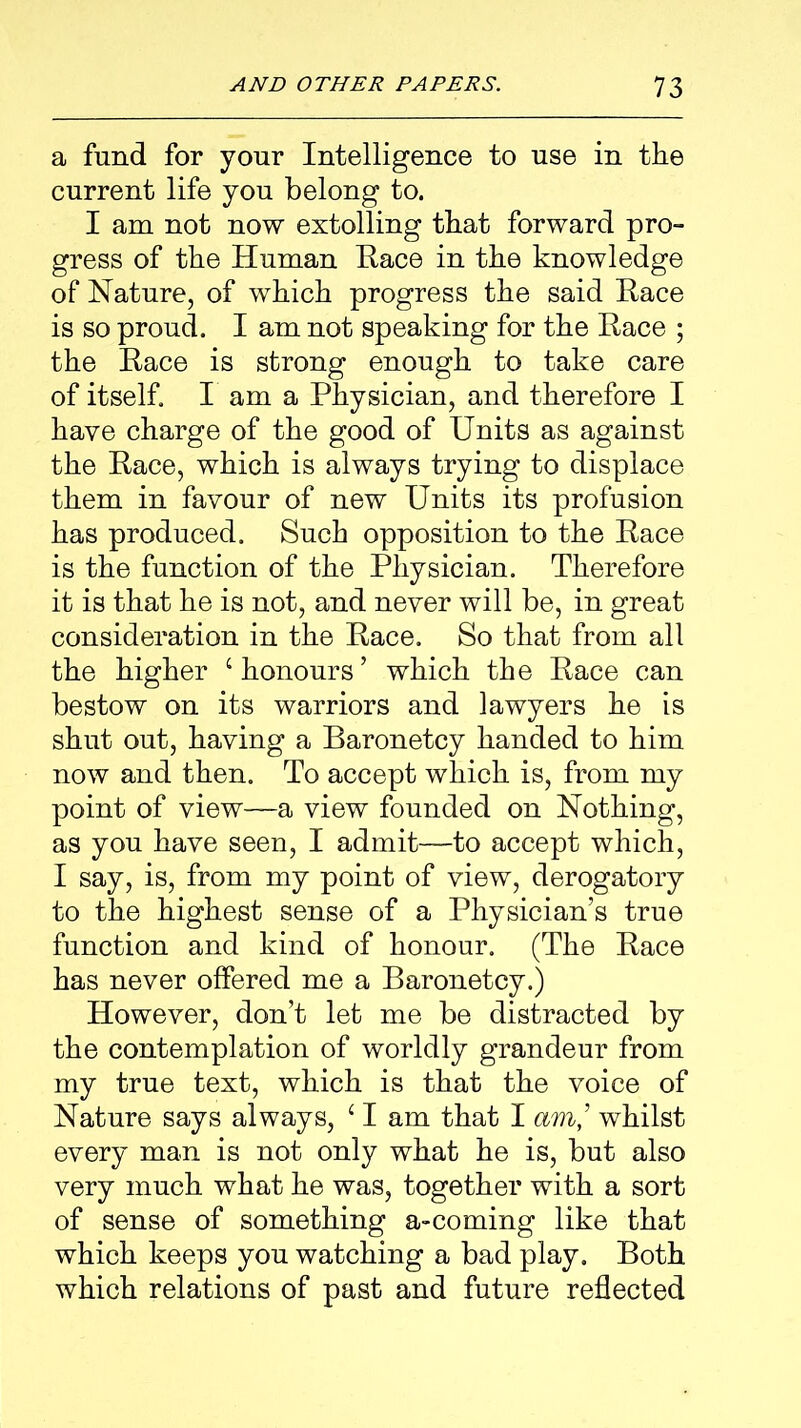 a fund for your Intelligence to use in the current life you belong to. I am not now extolling that forward pro- gress of the Human Race in the knowledge of Nature, of which progress the said Race is so proud. I am not speaking for the Race ; the Race is strong enough to take care of itself. I am a Physician, and therefore I have charge of the good of Units as against the Race, which is always trying to displace them in favour of new Units its profusion has produced. Such opposition to the Race is the function of the Physician. Therefore it is that he is not, and never will be, in great consideration in the Race. So that from all the higher ‘ honours ’ which the Race can bestow on its warriors and lawyers he is shut out, having a Baronetcy handed to him now and then. To accept which is, from my point of view—a view founded on Nothing, as you have seen, I admit—to accept which, I say, is, from my point of view, derogatory to the highest sense of a Physician’s true function and kind of honour. (The Race has never offered me a Baronetcy.) However, don’t let me be distracted by the contemplation of worldly grandeur from my true text, which is that the voice of Nature says always, ‘ I am that I am,’ whilst every man is not only what he is, but also very much what he was, together with a sort of sense of something a-coming like that which keeps you watching a bad play. Both which relations of past and future reflected