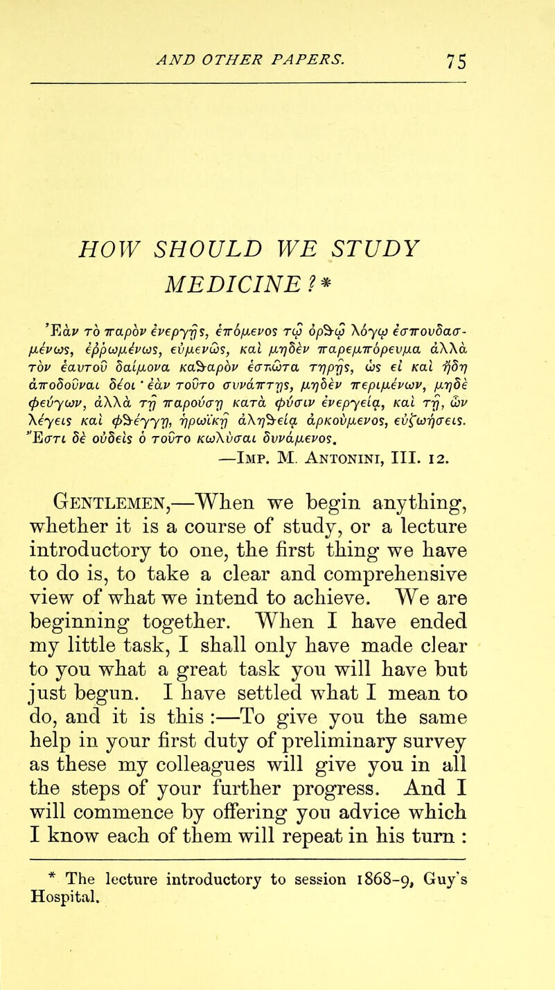 HOW SHOULD WE STUDY MEDICINE?* ’Fiav to 7rapov ivepyrjs, eTOfievos Tip op'&ip Xoyip earrovSaa- (JLev(ds, eppiapibvios, evpievCos, Kal pir]8ev Trapepnr6pevfJ.a aXXa tov eavTOV 8aip.ova Kcfeapoi' ecrr.wra Trjprjs, ojs el Kal ijdrf airo8ovvai 8boi ' eav tovto cvvaiTTris, paqbev irepipievwv, pirjde (jreiywv, aXXa rrj rrapouirri Kara (ptimv evepyeia, Kal rrj, &v Xeyeis Kal (p^eyy y, ijpioiKrj aXrj'&ela apKobpevos, evfarjcreis. Ecm 8b ovdels 6 tovto KivXbcrai Svvapievos. —Imp. M. Antonini, III. 12. Gentlemen,—When we begin anything, whether it is a course of study, or a lecture introductory to one, the first thing we have to do is, to take a clear and comprehensive view of what we intend to achieve. We are beginning together. When I have ended my little task, I shall only have made clear to you what a great task you will have but just begun. I have settled what I mean to do, and it is this :—To give you the same help in your first duty of preliminary survey as these my colleagues will give you in all the steps of your further progress. And I will commence by offering you advice which I know each of them will repeat in his turn : * The lecture introductory to session 1868-9, Guy's Hospital.