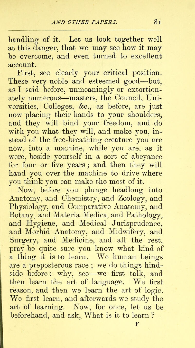 handling of it. Let us look together well at this danger, that we may see how it may be overcome, and even turned to excellent account. First, see clearly your critical position. These very noble and esteemed good—but, as I said before, unmeaningly or extortion- ately numerous—masters, the Council, Uni- versities, Colleges, &c.j as before, are just now placing their hands to your shoulders, and they will bind your freedom, and do with you what they will, and make you, in- stead of the free-breathing creature you are now, into a machine, while you are, as it were, beside yourself in a sort of abeyance for four or five years ; and then they will hand you over the machine to drive where you think you can make the most of it. Now, before you plunge headlong into Anatomy, and Chemistry, and Zoology, and Physiology, and Comparative Anatomy, and Botany, and Materia Medica, and Pathology, and Hygiene, and Medical Jurisprudence, and Morbid Anatomy, and Midwifery, and Surgery, and Medicine, and all the rest, pray be quite sure you know what kind of a thing it is to learn. We human beings are a preposterous race ; we do things hind- side before : why, see—we first talk, and then learn the art of language. We first reason, and then we learn the art of logic. We first learn, and afterwards we study the art of learning. Now, for once, let us be beforehand, and ask, What is it to learn ? F