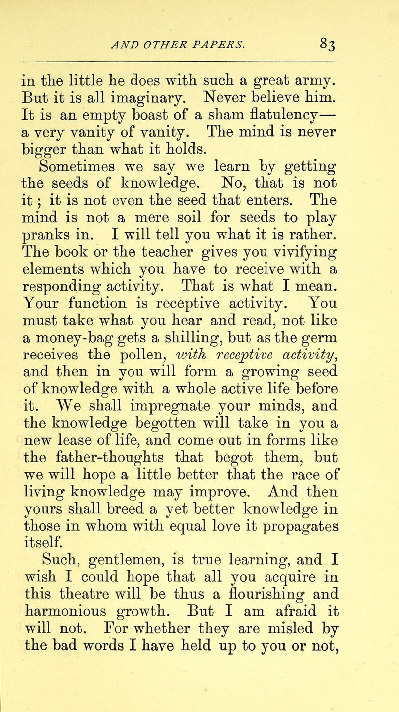 in the little he does with such a great army. But it is all imaginary. Never believe him. It is an empty boast of a sham flatulency— a very vanity of vanity. The mind is never bigger than what it holds. Sometimes we say we learn by getting the seeds of knowledge. No, that is not it; it is not even the seed that enters. The mind is not a mere soil for seeds to play pranks in. I will tell yon what it is rather. The book or the teacher gives you vivifying elements which you have to receive with a responding activity. That is what I mean. Your function is receptive activity. You must take what you hear and read, not like a money-bag gets a shilling, but as the germ receives the pollen, with receptive activity, and then in you will form a growing seed of knowledge with a whole active life before it. We shall impregnate your minds, and the knowledge begotten will take in you a new lease of life, and come out in forms like the father-thoughts that begot them, but we will hope a little better that the race of living knowledge may improve. And then yours shall breed a yet better knowledge in those in whom with equal love it propagates itself. Such, gentlemen, is true learning, and I wish I could hope that all you acquire in this theatre will be thus a flourishing and harmonious growth. But I am afraid it will not. For whether they are misled by the bad words I have held up to you or not,