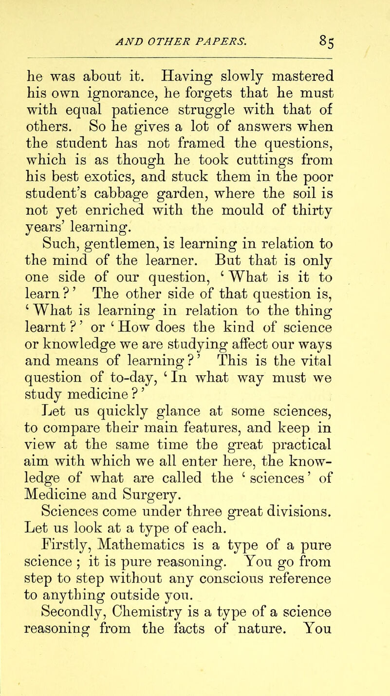he was about it. Having slowly mastered his own ignorance, he forgets that he must with equal patience struggle with that of others. So he gives a lot of answers when the student has not framed the questions, which is as though he took cuttings from his best exotics, and stuck them in the poor student’s cabbage garden, where the soil is not yet enriched with the mould of thirty years’ learning. Such, gentlemen, is learning in relation to the mind of the learner. But that is only one side of our question, ‘ What is it to learn ? ’ The other side of that question is, ‘ What is learning in relation to the thing learnt ? ’ or 4 How does the kind of science or knowledge we are studying affect our ways and means of learning ? ’ This is the vital question of to-day, ‘In what way must we study medicine ? ’ Let us quickly glance at some sciences, to compare their main features, and keep in view at the same time the great practical aim with which we all enter here, the know- ledge of what are called the ‘ sciences ’ of Medicine and Surgery. Sciences come under three great divisions. Let us look at a type of each. Firstly, Mathematics is a type of a pure science ; it is pure reasoning. You go from step to step without any conscious reference to anything outside you. Secondly, Chemistry is a type of a science reasoning from the facts of nature. You