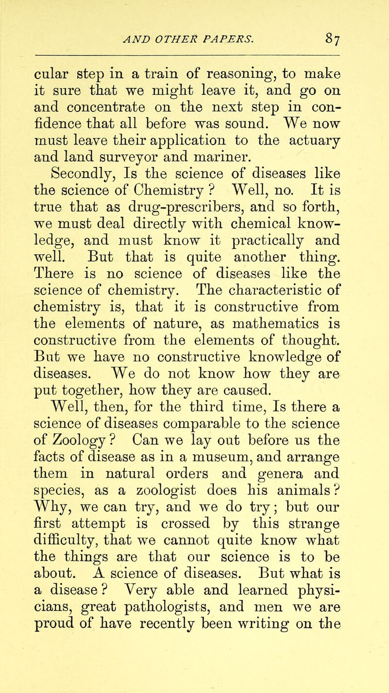 cular step in a train of reasoning, to make it sure that we might leave it, and go on and concentrate on the next step in con- fidence that all before was sound. We now must leave their application to the actuary and land surveyor and mariner. Secondly, Is the science of diseases like the science of Chemistry ? Well, no. It is true that as drug-prescribers, and so forth, we must deal directly with chemical know- ledge, and must know it practically and well. But that is quite another thing. There is no science of diseases like the science of chemistry. The characteristic of chemistry is, that it is constructive from the elements of nature, as mathematics is constructive from the elements of thought. But we have no constructive knowledge of diseases. We do not know how they are put together, how they are caused. Well, then, for the third time, Is there a science of diseases comparable to the science of Zoology ? Can we lay out before us the facts of disease as in a museum, and arrange them in natural orders and genera and species, as a zoologist does his animals? Why, we can try, and we do try; but our first attempt is crossed by this strange difficulty, that we cannot quite know what the things are that our science is to be about. A science of diseases. But what is a disease? Very able and learned physi- cians, great pathologists, and men we are proud of have recently been writing on the