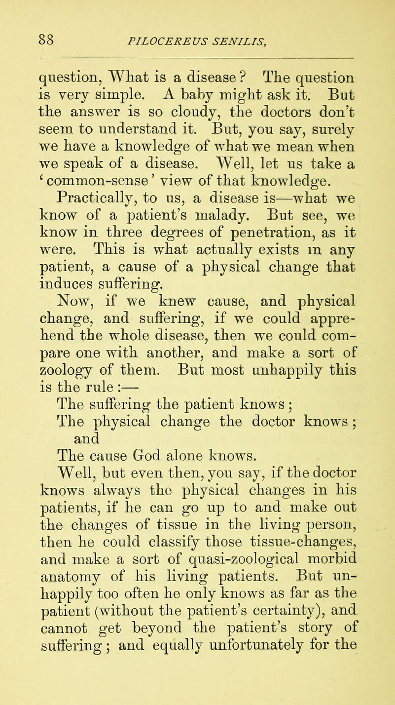 question, What is a disease ? The question is very simple. A baby might ask it. But the answer is so cloudy, the doctors don’t seem to understand it. But, you say, surely we have a knowledge of what we mean when we speak of a disease. Well, let us take a ‘ common-sense ’ view of that knowledge. Practically, to us, a disease is—what we know of a patient’s malady. But see, we know in three degrees of penetration, as it were. This is what actually exists m any patient, a cause of a physical change that induces suffering. Now, if we knew cause, and physical change, and suffering, if we could appre- hend the whole disease, then we could com- pare one with another, and make a sort of zoology of them. But most unhappily this is the rule :— The suffering the patient knows; The physical change the doctor knows; and The cause God alone knows. Well, but even then, you say, if the doctor knows always the physical changes in his patients, if he can go up to and make out the changes of tissue in the living person, then he could classify those tissue-changes, and make a sort of quasi-zoological morbid anatomy of his living patients. But un- happily too often he only knows as far as the patient (without the patient’s certainty), and cannot get beyond the patient’s story of suffering ; and equally unfortunately for the