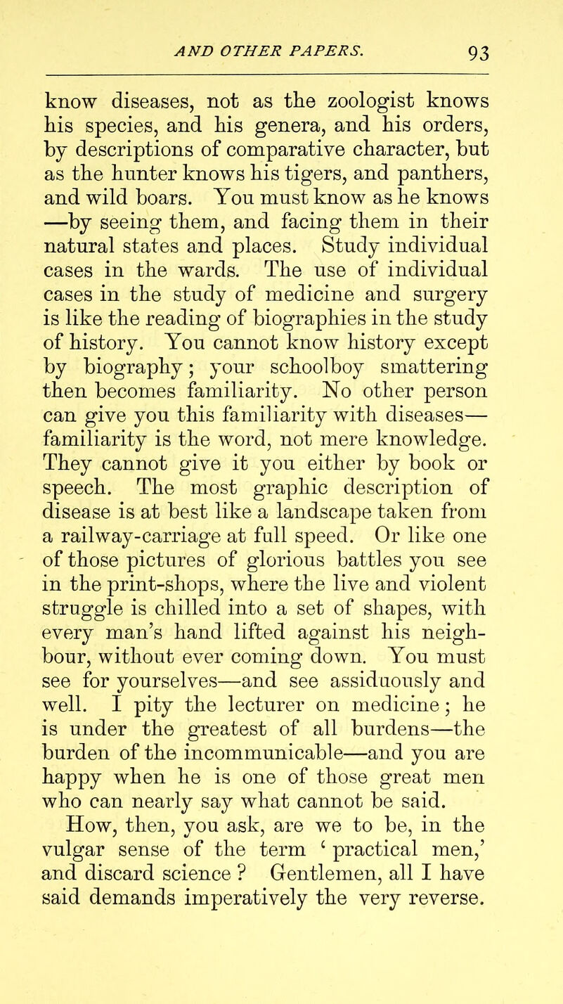 know diseases, not as the zoologist knows his species, and his genera, and his orders, by descriptions of comparative character, but as the hunter knows his tigers, and panthers, and wild boars. You must know as he knows —by seeing them, and facing them in their natural states and places. Study individual cases in the wards. The use of individual cases in the study of medicine and surgery is like the reading of biographies in the study of history. You cannot know history except by biography; your schoolboy smattering then becomes familiarity. No other person can give you this familiarity with diseases— familiarity is the word, not mere knowledge. They cannot give it you either by book or speech. The most graphic description of disease is at best like a landscape taken from a railway-carriage at full speed. Or like one of those pictures of glorious battles you see in the print-shops, where the live and violent struggle is chilled into a set of shapes, with every man’s hand lifted against his neigh- bour, without ever coming down. You must see for yourselves—and see assiduously and well. I pity the lecturer on medicine; he is under the greatest of all burdens—the burden of the incommunicable—and you are happy when he is one of those great men who can nearly say what cannot be said. How, then, you ask, are we to be, in the vulgar sense of the term c practical men,’ and discard science ? Gentlemen, all I have said demands imperatively the very reverse.