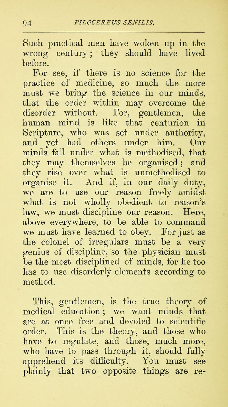 Such practical men have woken up in the wrong century; they should have lived before. For see, if there is no science for the practice of medicine, so much the more must we bring the science in our minds, that the order within may overcome the disorder without. For, gentlemen, the human mind is like that centurion in Scripture, who was set under authority, and yet had others under him. Our minds fall under what is methodised, that they may themselves be organised; and they rise over what is unmethodised to organise it. And if, in our daily duty, we are to use our reason freely amidst what is not wholly obedient to reason’s law, we must discipline our reason. Here, above everywhere, to be able to command we must have learned to obey. For j ust as the colonel of irregulars must be a very genius of discipline, so the physician must be the most disciplined of minds, for he too has to use disorderly elements according to method. This, gentlemen, is the true theory of medical education; we want minds that are at once free and devoted to scientific order. This is the theory, and those who have to regulate, and those, much more, who have to pass through it, should fully apprehend its difficulty. You must see plainly that two opposite things are re-