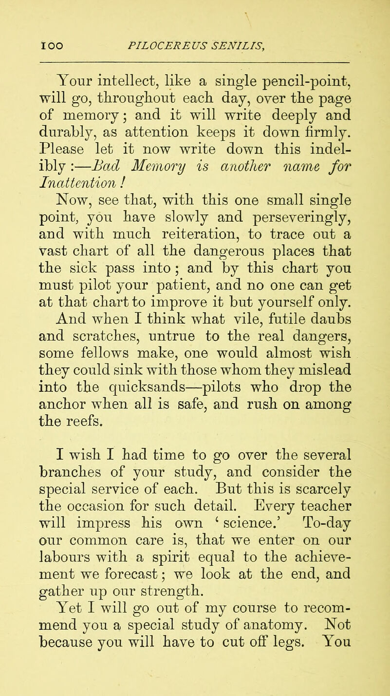 Your intellect, like a single pencil-point, will go, throughout each day, over the page of memory; and it will write deeply and durably, as attention keeps it down firmly. Please let it now write down this indel- ibly :—Bad Memory is another name for Inattention ! Now, see that, with this one small single point, you have slowly and perseveringly, and with much reiteration, to trace out a vast chart of all the dangerous places that the sick pass into; and by this chart you must pilot your patient, and no one can get at that chart to improve it but yourself only. And when I think what vile, futile daubs and scratches, untrue to the real dangers, some fellows make, one would almost wish they could sink with those whom they mislead into the quicksands—pilots who drop the anchor when all is safe, and rush on among the reefs. I wish I had time to go over the several branches of your study, and consider the special service of each. But this is scarcely the occasion for such detail. Every teacher will impress his own I * * 4 science.’ To-day our common care is, that we enter on our labours with a spirit equal to the achieve- ment we forecast; we look at the end, and gather up our strength. Yet I will go out of my course to recom- mend you a special study of anatomy. Not because you will have to cut off legs. You