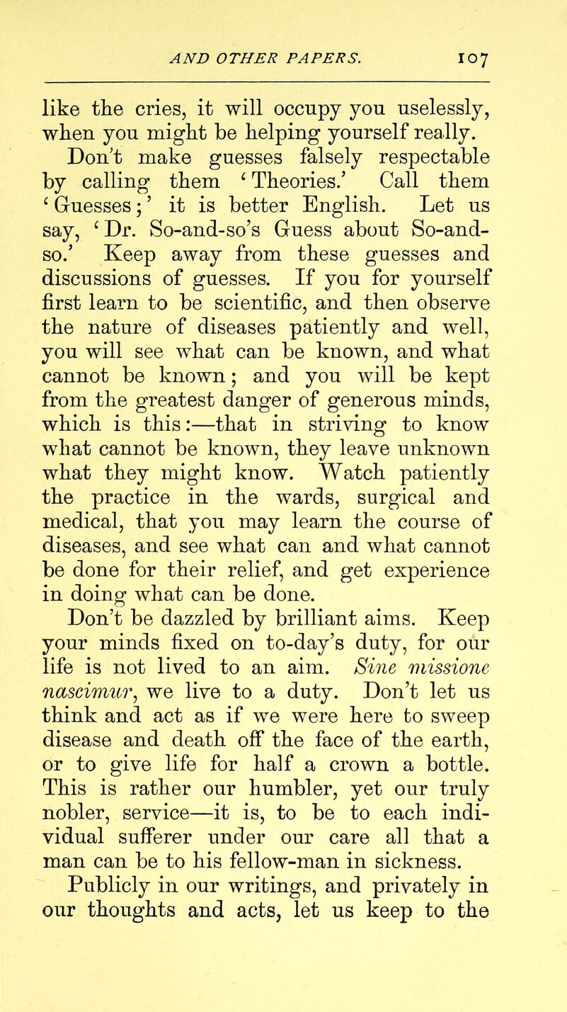 like the cries, it will occupy you uselessly, when you might be helping yourself really. Don't make guesses falsely respectable by calling them c Theories/ Call them c Guesses; ’ it is better English. Let us say, ‘Dr. So-and-so’s Guess about So-and- so.’ Keep away from these guesses and discussions of guesses. If you for yourself first learn to be scientific, and then observe the nature of diseases patiently and well, you will see what can be known, and what cannot be known; and you will be kept from the greatest danger of generous minds, which is this:—that in striving to know what cannot be known, they leave unknown what they might know. Watch patiently the practice in the wards, surgical and medical, that you may learn the course of diseases, and see what can and what cannot be done for their relief, and get experience in doing what can be done. Don’t be dazzled by brilliant aims. Keep your minds fixed on to-day’s duty, for our life is not lived to an aim. Sine missione nascimur, we live to a duty. Don’t let us think and act as if we were here to sweep disease and death off the face of the earth, or to give life for half a crown a bottle. This is rather our humbler, yet our truly nobler, service—it is, to be to each indi- vidual sufferer under our care all that a man can be to his fellow-man in sickness. Publicly in our writings, and privately in our thoughts and acts, let us keep to the