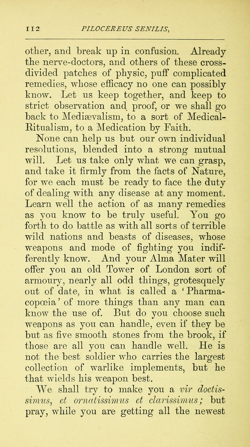 other, and break up in confusion. Already the nerve-doctors, and others of these cross- divided patches of physic, puff complicated remedies, whose efficacy no one can possibly know. Let us keep together, and keep to strict observation and proof, or we shall go back to Medievalism, to a sort of Medical- Eitualism, to a Medication by Faith. None can help us but our own individual resolutions, blended into a strong mutual will. Let us take only what we can grasp, and take it firmly from the facts of Nature, for we each must be ready to face the duty of dealing with any disease at any moment. Learn well the action of as many remedies as you know to be truly useful. You go forth to do battle as with all sorts of terrible wild nations and beasts of diseases, whose weapons and mode of fighting you indif- ferently know. And your Alma Mater will offer you an old Tower of London sort of armoury, nearly all odd things, grotesquely out of date, in what is called a 'Pharma- copoeia’ of more things than any man can know the use of. But do you choose such weapons as you can handle, even if they be but as five smooth stones from the brook, if those are all you can handle well. He is not the best soldier who carries the largest collection of warlike implements, but he that wields his weapon best. We shall try to make you a vir doctis- simus, et ornatissimus et clarissimus; but pray, while you are getting all the newest