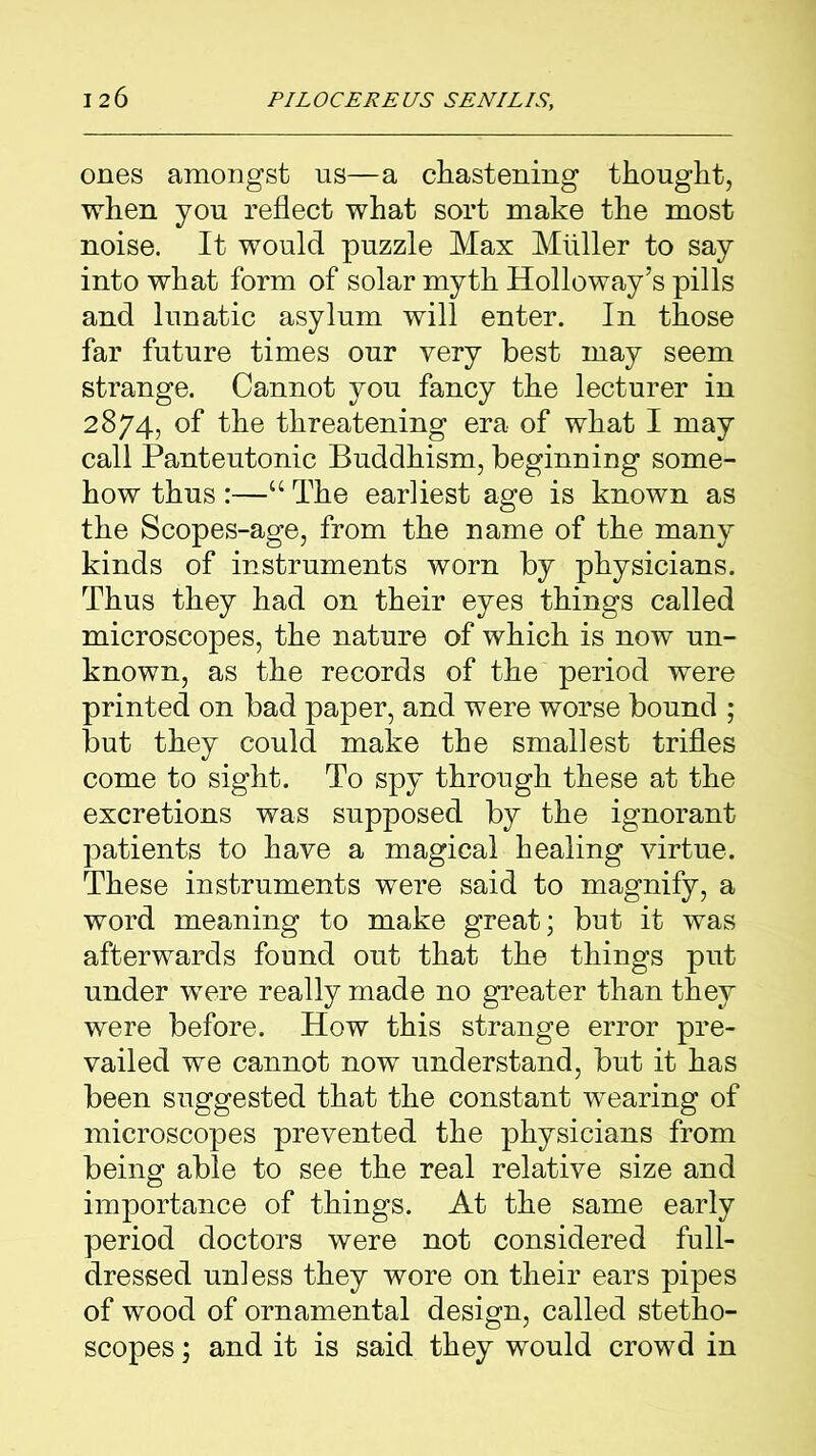 ones amongst us—a chastening thought, when you reflect what sort make the most noise. It would puzzle Max Muller to say into what form of solar myth Holloway’s pills and lunatic asylum will enter. In those far future times our very best may seem strange. Cannot you fancy the lecturer in 2874, of the threatening era of what I may call Panteutonic Buddhism, beginning some- how thus :—“ The earliest age is known as the Scopes-age, from the name of the many kinds of instruments worn by physicians. Thus they had on their eyes things called microscopes, the nature of which is now un- known, as the records of the period were printed on bad paper, and were worse bound ; but they could make the smallest trifles come to sight. To spy through these at the excretions was supposed by the ignorant patients to have a magical healing virtue. These instruments were said to magnify, a word meaning to make great; but it was afterwards found out that the things put under were really made no greater than they were before. How this strange error pre- vailed we cannot now understand, but it has been suggested that the constant wearing of microscopes prevented the physicians from being able to see the real relative size and importance of things. At the same early period doctors were not considered full- dressed unless they wore on their ears pipes of wood of ornamental design, called stetho- scopes ; and it is said they would crowd in