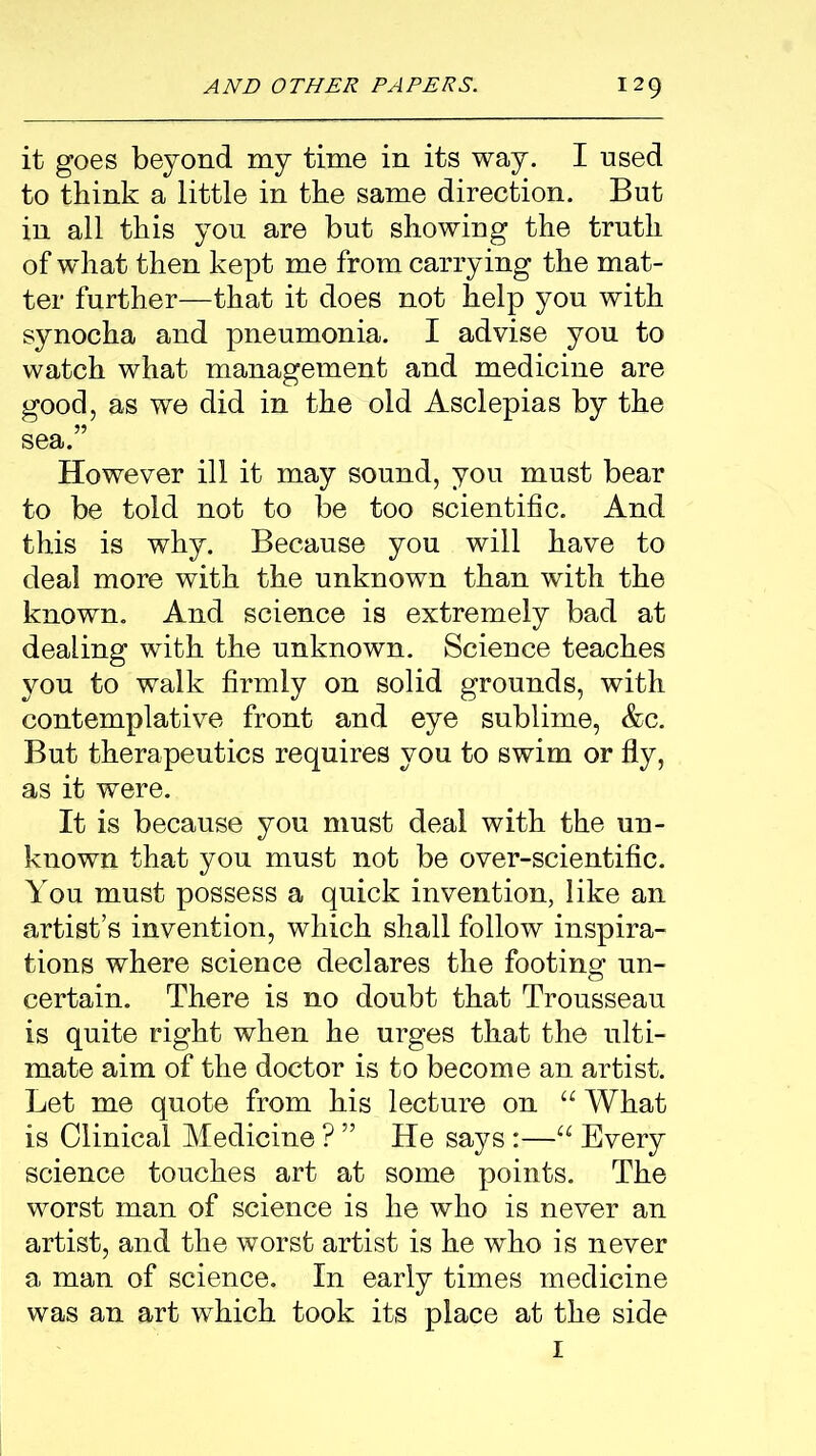 it goes beyond my time in its way. I used to think a little in the same direction. But in all this you are but showing the truth of what then kept me from carrying the mat- ter further—that it does not help you with synocha and pneumonia. I advise you to watch what management and medicine are good, as we did in the old Asclepias by the sea.” However ill it may sound, you must bear to be told not to be too scientific. And this is why. Because you will have to deal more with the unknown than with the known. And science is extremely bad at dealing with the unknown. Science teaches you to walk firmly on solid grounds, with contemplative front and eye sublime, &c. But therapeutics requires you to swim or fly, as it were. It is because you must deal with the un- known that you must not be over-scientific. You must possess a quick invention, like an artist’s invention, which shall follow inspira- tions where science declares the footing un- certain. There is no doubt that Trousseau is quite right when he urges that the ulti- mate aim of the doctor is to become an artist. Let me quote from his lecture on “ What is Clinical Medicine ? ” He says :—“ Every science touches art at some points. The worst man of science is he who is never an artist, and the worst artist is he who is never a man of science. In early times medicine was an art which took its place at the side