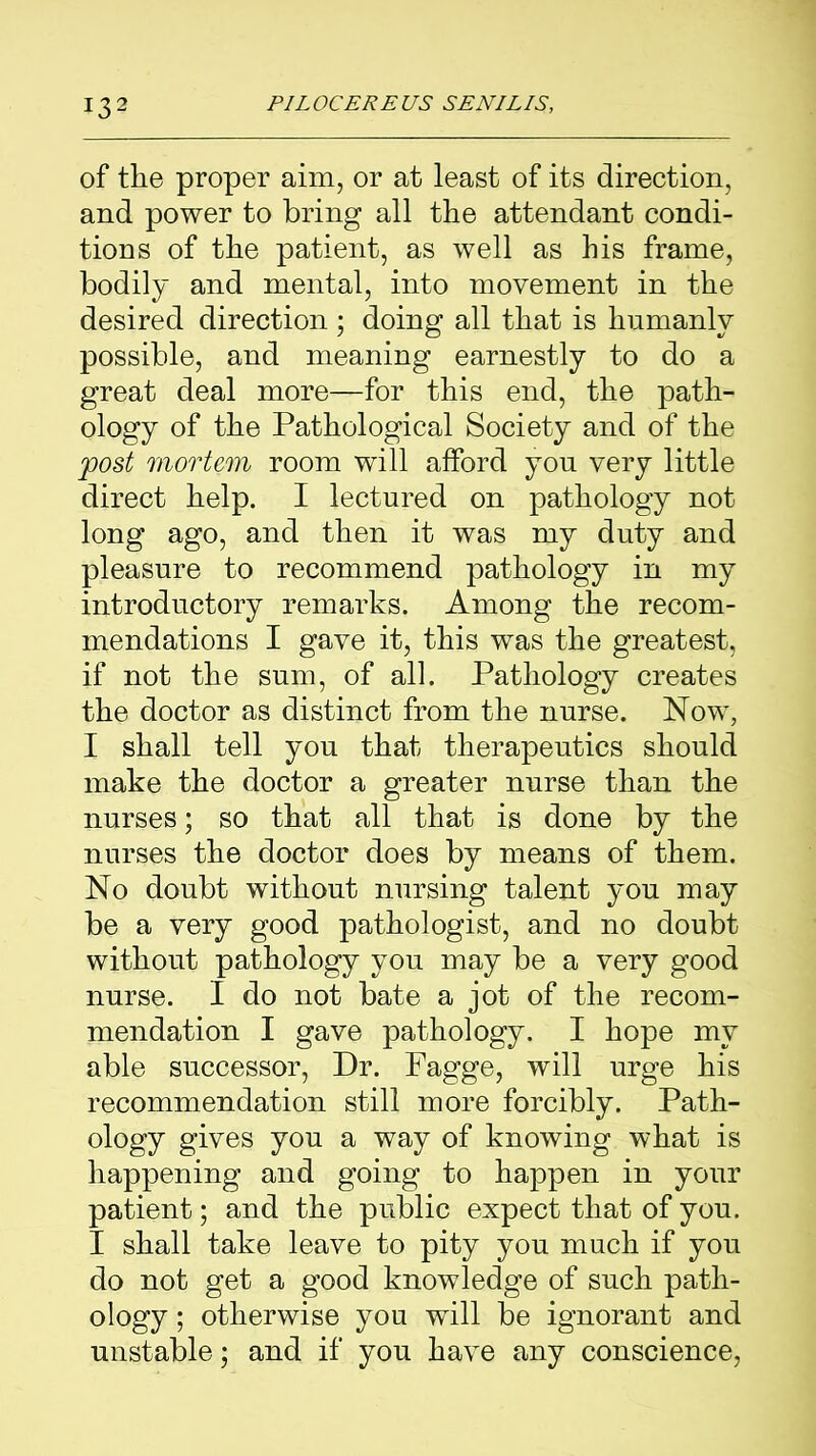 of the proper aim, or at least of its direction, and power to bring all the attendant condi- tions of the patient, as well as his frame, bodily and mental, into movement in the desired direction ; doing all that is humanly possible, and meaning earnestly to do a great deal more—for this end, the path- ology of the Pathological Society and of the post mortem room will afford you very little direct help. I lectured on pathology not long ago, and then it was my duty and pleasure to recommend pathology in my introductory remarks. Among the recom- mendations I gave it, this was the greatest, if not the sum, of all. Pathology creates the doctor as distinct from the nurse. Now, I shall tell you that therapeutics should make the doctor a greater nurse than the nurses; so that all that is done by the nurses the doctor does by means of them. No doubt without nursing talent you may be a very good pathologist, and no doubt without pathology you may be a very good nurse. I do not bate a jot of the recom- mendation I gave pathology. I hope my able successor, Dr. Fagge, will urge his recommendation still more forcibly. Path- ology gives you a way of knowing what is happening and going to happen in your patient; and the public expect that of you. I shall take leave to pity you much if you do not get a good knowledge of such path- ology ; otherwise you will be ignorant and unstable; and if you have any conscience,