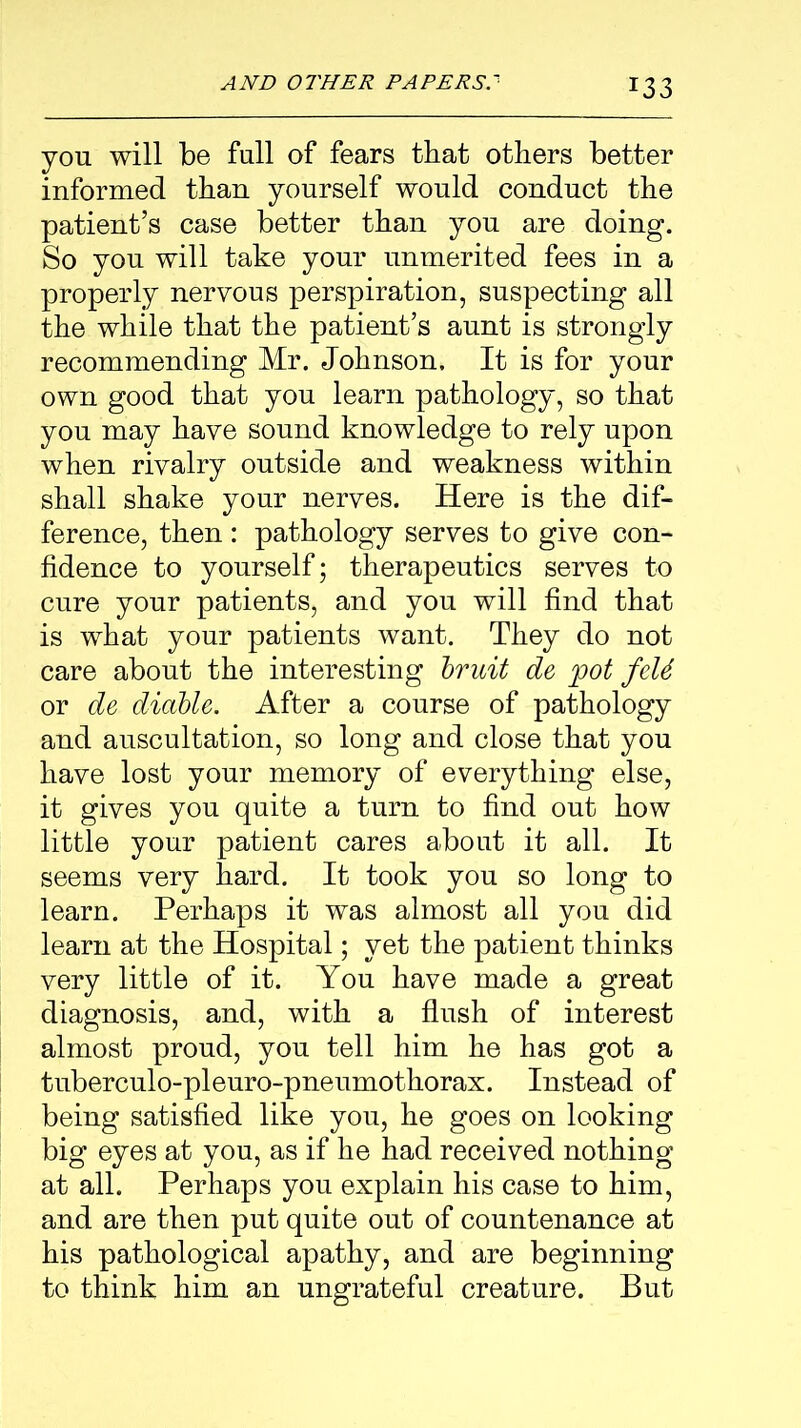 you will be full of fears that others better informed than yourself would conduct the patient’s case better than you are doing. So you will take your unmerited fees in a properly nervous perspiration, suspecting all the while that the patient’s aunt is strongly recommending Mr. Johnson. It is for your own good that you learn pathology, so that you may have sound knowledge to rely upon when rivalry outside and weakness within shall shake your nerves. Here is the dif- ference, then: pathology serves to give con- fidence to yourself; therapeutics serves to cure your patients, and you will find that is what your patients want. They do not care about the interesting bruit de pot feU or de diable. After a course of pathology and auscultation, so long and close that you have lost your memory of everything else, it gives you quite a turn to find out how little your patient cares about it all. It seems very hard. It took you so long to learn. Perhaps it was almost all you did learn at the Hospital; yet the patient thinks very little of it. You have made a great diagnosis, and, with a flush of interest almost proud, you tell him he has got a tuberculo-pleuro-pneumothorax. Instead of being satisfied like you, he goes on looking big eyes at you, as if he had received nothing at all. Perhaps you explain his case to him, and are then put quite out of countenance at his pathological apathy, and are beginning to think him an ungrateful creature. But