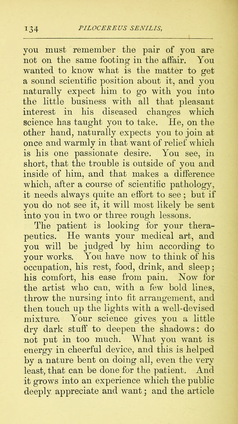 you must remember the pair of you are not on the same footing in the affair. You wanted to know what is the matter to get a sound scientific position about it, and you naturally expect him to go with you into the little business with all that pleasant interest in his diseased changes which science has taught you to take. He, on the other hand, naturally expects you to join at once and warmly in that want of relief which is his one passionate desire. You see, in short, that the trouble is outside of you and inside of him, and that makes a difference which, after a course of scientific pathology, it needs always quite an effort to see; but if you do not see it, it will most likely be sent into you in two or three rough lessons. The patient is looking for your thera- peutics. He wants your medical art, and you will be judged by him according to your works. You have now to think of his occupation, his rest, food, drink, and sleep; his comfort, his ease from pain. How for the artist who can, with a few bold lines, throw the nursing into fit arrangement, and then touch up the lights with a well-devised mixture. Your science gives you a little dry dark stuff' to deepen the shadows: do not put in too much. What you want is energy in cheerful device, and this is helped by a nature bent on doing all, even the very least, that can be done for the patient. And it grows into an experience which the public deeply appreciate and want; and the article