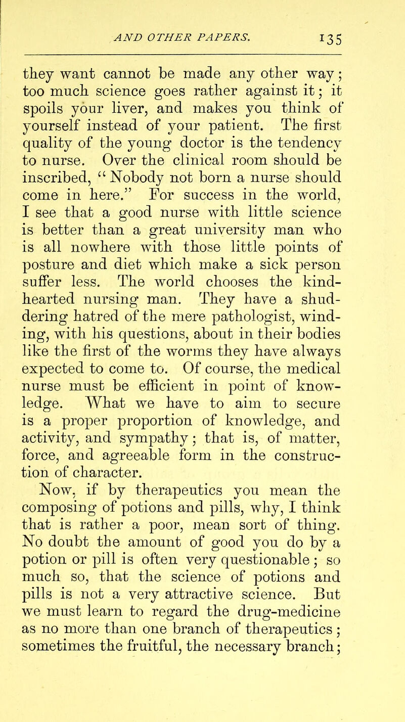 they want cannot be made any other way; too much science goes rather against it; it spoils your liver, and makes you think of yourself instead of your patient. The first quality of the young doctor is the tendency to nurse. Over the clinical room should be inscribed, u Nobody not born a nurse should come in here.” For success in the world, I see that a good nurse with little science is better than a great university man who is all nowhere with those little points of posture and diet which make a sick person suffer less. The world chooses the kind- hearted nursing man. They have a shud- dering hatred of the mere pathologist, wind- ing, with his questions, about in their bodies like the first of the worms they have always expected to come to. Of course, the medical nurse must be efficient in point of know- ledge. What we have to aim to secure is a proper proportion of knowledge, and activity, and sympathy; that is, of matter, force, and agreeable form in the construc- tion of character. Now, if by therapeutics you mean the composing of potions and pills, why, I think that is rather a poor, mean sort of thing. No doubt the amount of good yon do by a potion or pill is often very questionable ; so much so, that the science of potions and pills is not a very attractive science. But we must learn to regard the drug-medicine as no more than one branch of therapeutics; sometimes the fruitful, the necessary branch;