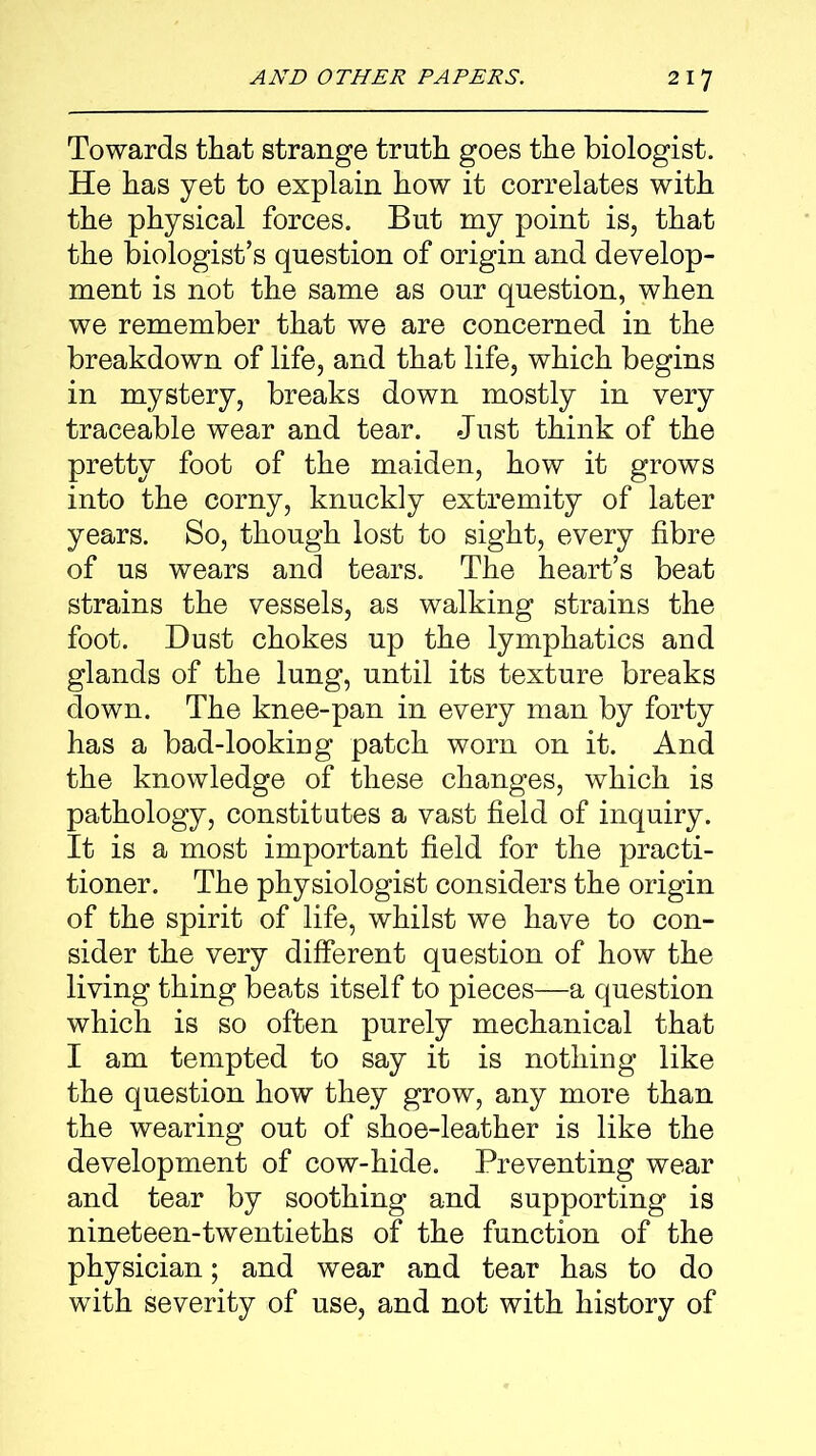 Towards that strange truth goes the biologist. He has yet to explain how it correlates with the physical forces. But my point is, that the biologist’s question of origin and develop- ment is not the same as our question, when we remember that we are concerned in the breakdown of life, and that life, which begins in mystery, breaks down mostly in very traceable wear and tear. Just think of the pretty foot of the maiden, how it grows into the corny, knuckly extremity of later years. So, though lost to sight, every fibre of us wears and tears. The heart’s beat strains the vessels, as walking strains the foot. Dust chokes up the lymphatics and glands of the lung, until its texture breaks down. The knee-pan in every man by forty has a bad-looking patch worn on it. And the knowledge of these changes, which is pathology, constitutes a vast field of inquiry. It is a most important field for the practi- tioner. The physiologist considers the origin of the spirit of life, whilst we have to con- sider the very different question of how the living thing beats itself to pieces—a question which is so often purely mechanical that I am tempted to say it is nothing like the question how they grow, any more than the wearing out of shoe-leather is like the development of cow-hide. Preventing wear and tear by soothing and supporting is nineteen-twentieths of the function of the physician; and wear and tear has to do with severity of use, and not with history of