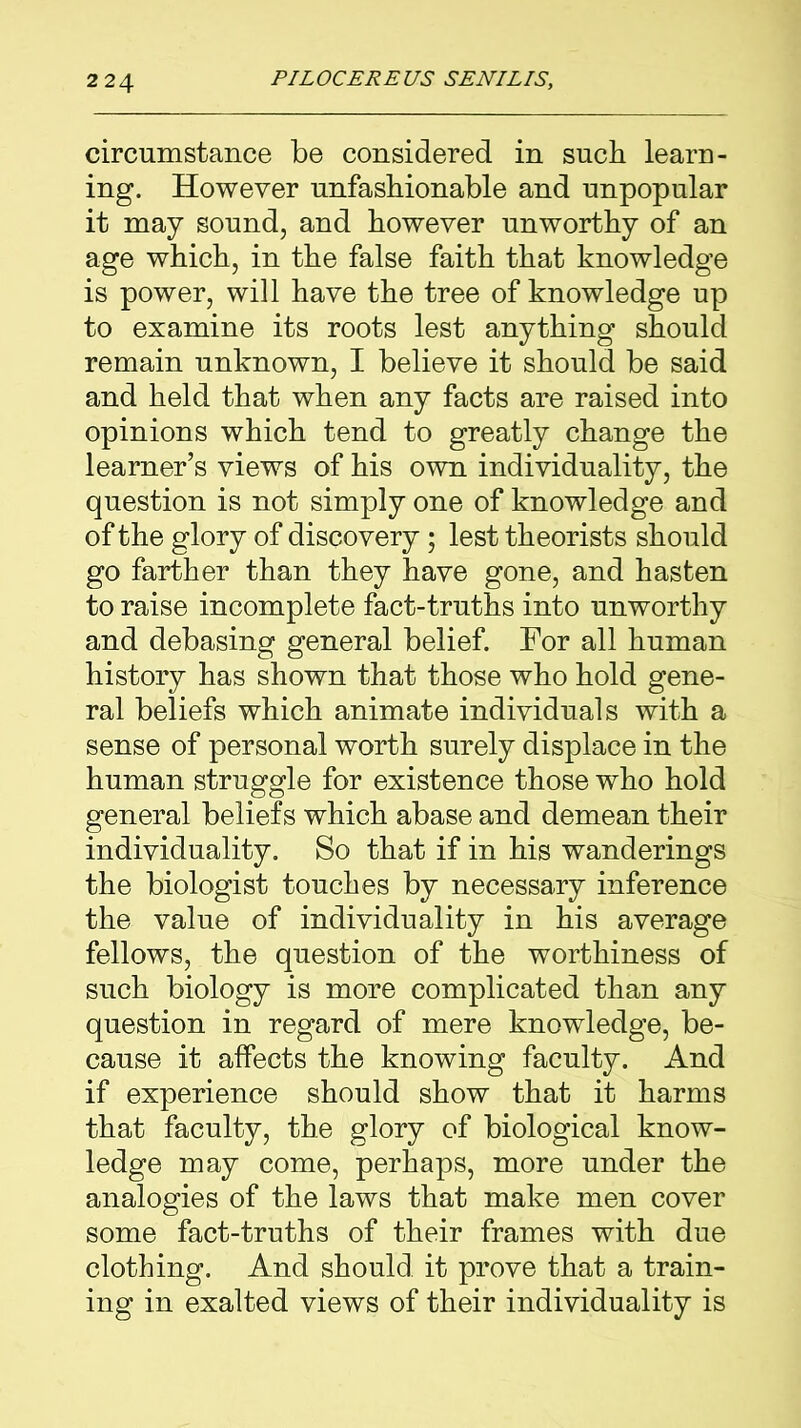 circumstance be considered in such learn- ing. However unfashionable and unpopular it may sound, and however unworthy of an age which, in the false faith that knowledge is power, will have the tree of knowledge up to examine its roots lest anything should remain unknown, I believe it should be said and held that when any facts are raised into opinions which tend to greatly change the learner’s views of his own individuality, the question is not simply one of knowledge and of the glory of discovery; lest theorists should go farther than they have gone, and hasten to raise incomplete fact-truths into unworthy and debasing general belief. For all human history has shown that those who hold gene- ral beliefs which animate individuals with a sense of personal worth surely displace in the human struggle for existence those who hold general beliefs which abase and demean their individuality. So that if in his wanderings the biologist touches by necessary inference the value of individuality in his average fellows, the question of the worthiness of such biology is more complicated than any question in regard of mere knowledge, be- cause it affects the knowing faculty. And if experience should show that it harms that faculty, the glory of biological know- ledge may come, perhaps, more under the analogies of the laws that make men cover some fact-truths of their frames with due clothing. And should it prove that a train- ing in exalted views of their individuality is