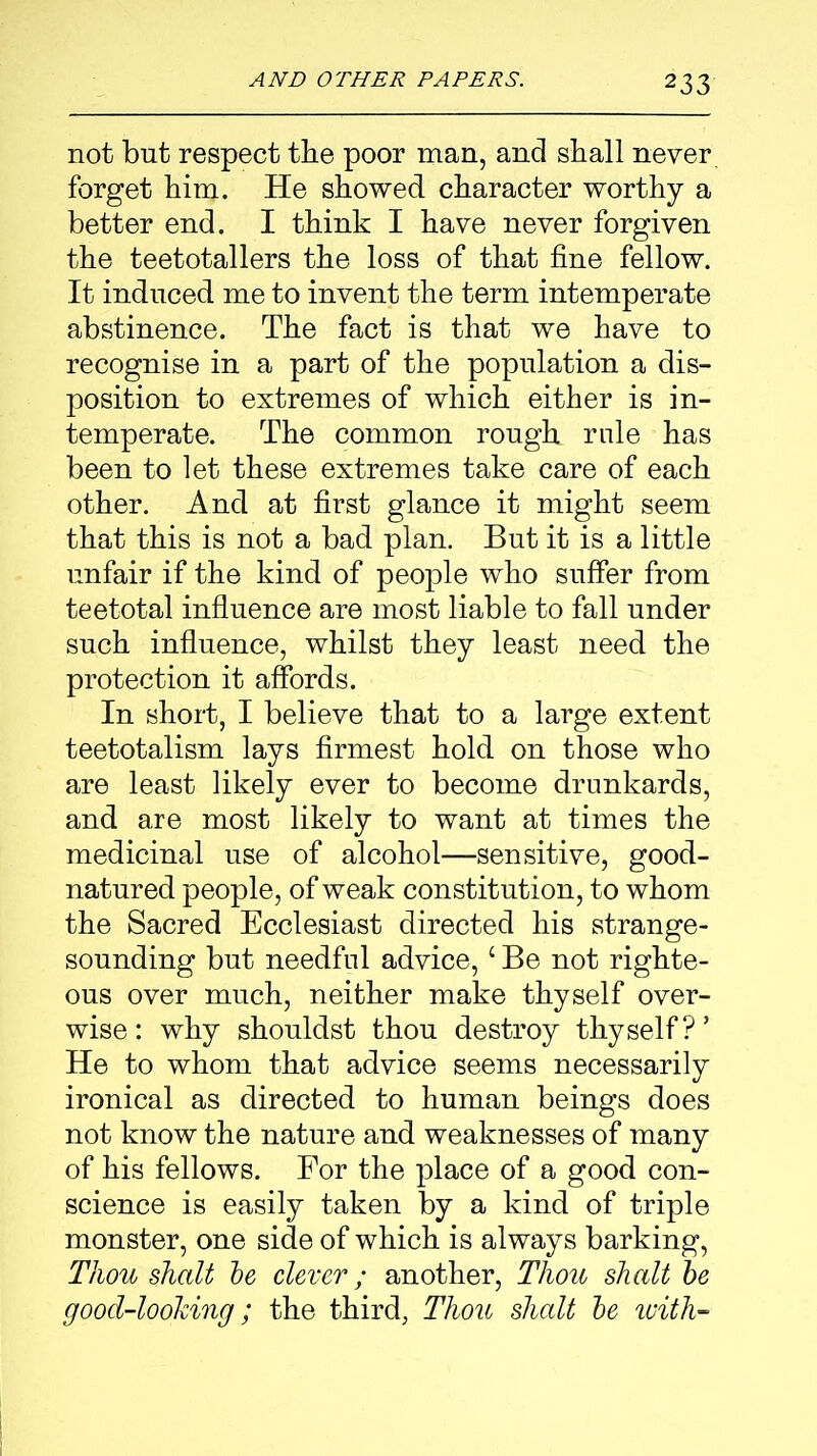 not but respect the poor man, and shall never forget him. He showed character worthy a better end. I think I have never forgiven the teetotallers the loss of that fine fellow. It induced me to invent the term intemperate abstinence. The fact is that we have to recognise in a part of the population a dis- position to extremes of which either is in- temperate. The common rough rule has been to let these extremes take care of each other. And at first glance it might seem that this is not a bad plan. But it is a little unfair if the kind of people who suffer from teetotal influence are most liable to fall under such influence, whilst they least need the protection it affords. In short, I believe that to a large extent teetotalism lays firmest hold on those who are least likely ever to become drunkards, and are most likely to want at times the medicinal use of alcohol—sensitive, good- natured people, of weak constitution, to whom the Sacred Ecclesiast directed his strange- sounding but needful advice,1 Be not righte- ous over much, neither make thyself over- wise: why shouldst thou destroy thyself?’ He to whom that advice seems necessarily ironical as directed to human beings does not know the nature and weaknesses of many of his fellows. For the place of a good con- science is easily taken by a kind of triple monster, one side of which is always barking, Thou shalt be clever; another, Thou shalt be good-looking; the third, Thou shalt be with-